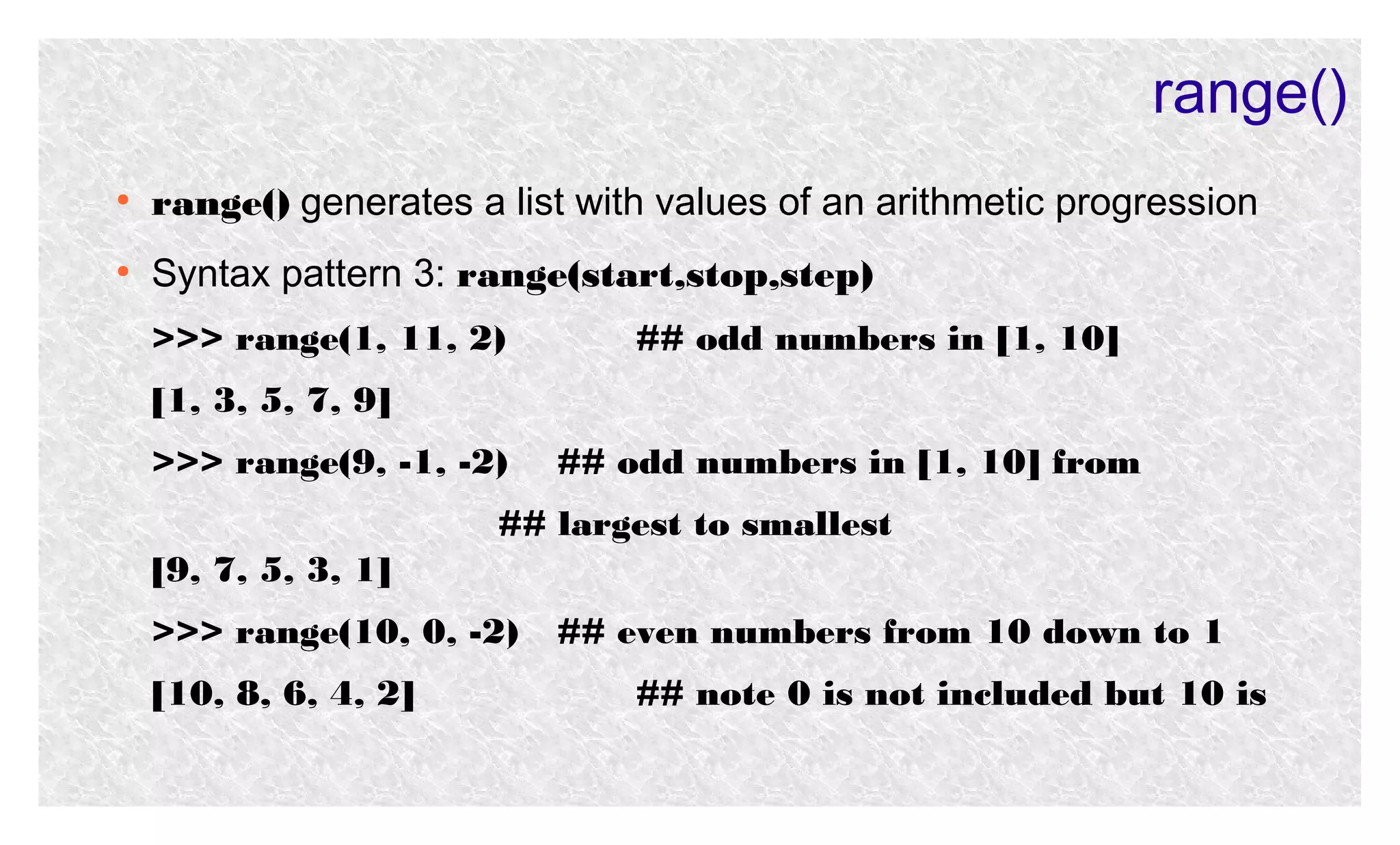 range()
●

range() generates a list with values of an arithmetic progression

●

Syntax pattern 3: range(start,stop,step)
>>> range(1, 11, 2)

## odd numbers in [1, 10]

[1, 3, 5, 7, 9]
>>> range(9, -1, -2)

## odd numbers in [1, 10] from

## largest to smallest
[9, 7, 5, 3, 1]
>>> range(10, 0, -2)
[10, 8, 6, 4, 2]

## even numbers from 10 down to 1
## note 0 is not included but 10 is

 