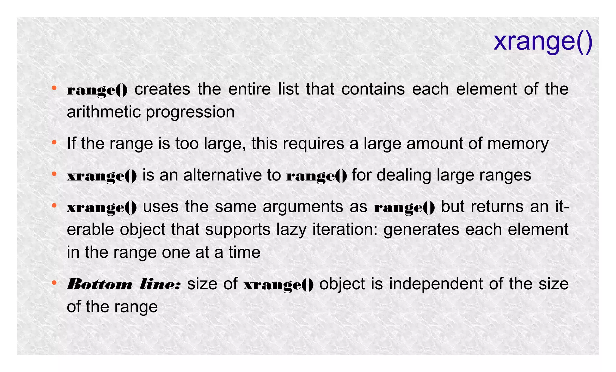 xrange()
●

range() creates the entire list that contains each element of the
arithmetic progression

●

If the range is too large, this requires a large amount of memory

●

xrange() is an alternative to range() for dealing large ranges

●

●

xrange() uses the same arguments as range() but returns an iterable object that supports lazy iteration: generates each element
in the range one at a time
Bottom line: size of xrange() object is independent of the size
of the range

 