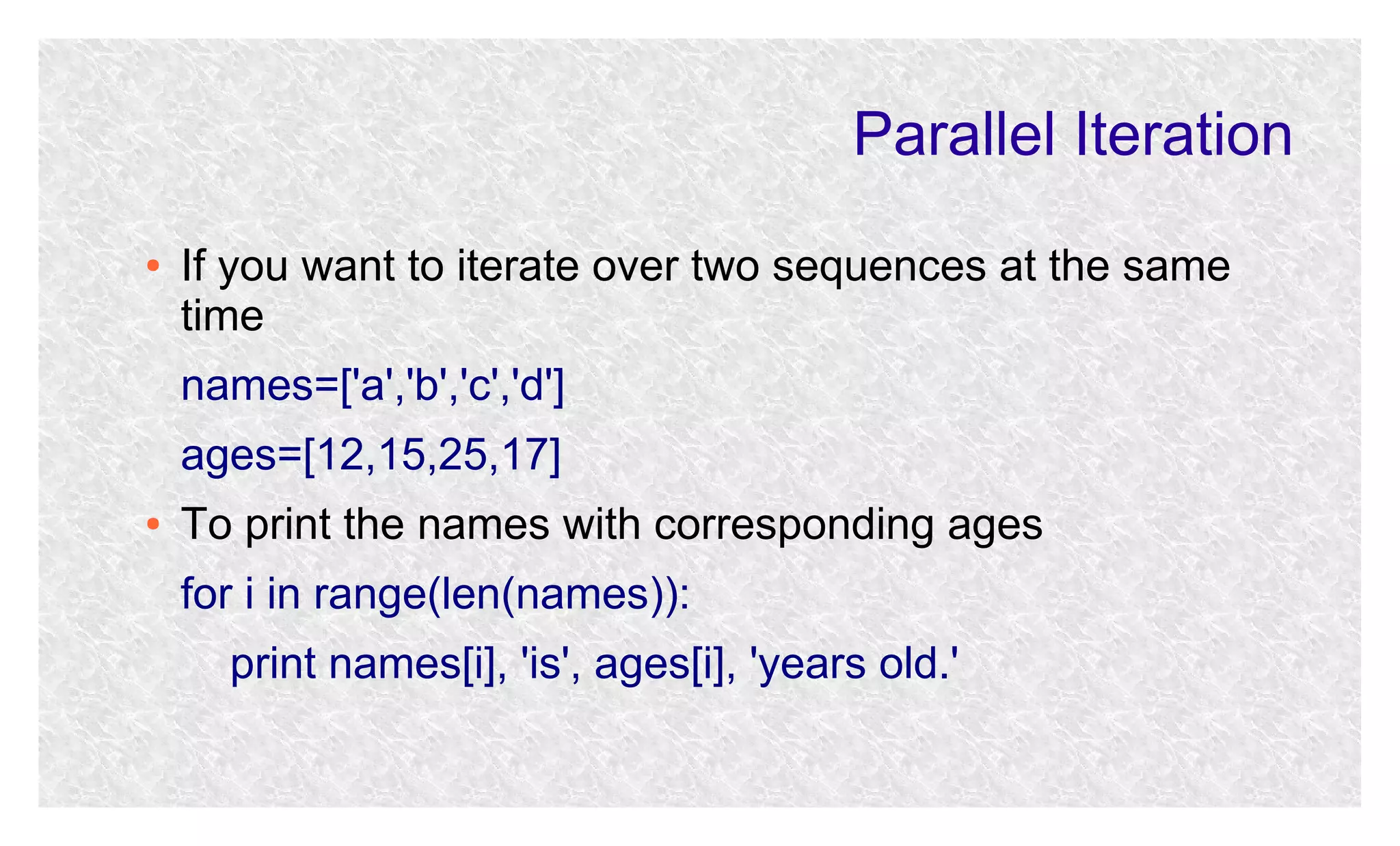 Parallel Iteration
●

If you want to iterate over two sequences at the same
time
names=['a','b','c','d']
ages=[12,15,25,17]

●

To print the names with corresponding ages
for i in range(len(names)):
print names[i], 'is', ages[i], 'years old.'

 