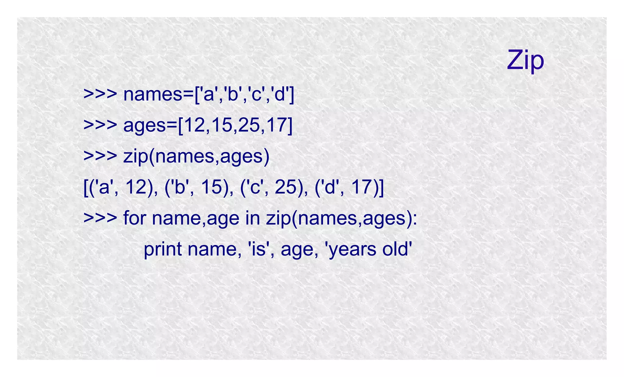 Zip
>>> names=['a','b','c','d']
>>> ages=[12,15,25,17]
>>> zip(names,ages)
[('a', 12), ('b', 15), ('c', 25), ('d', 17)]
>>> for name,age in zip(names,ages):
print name, 'is', age, 'years old'

 