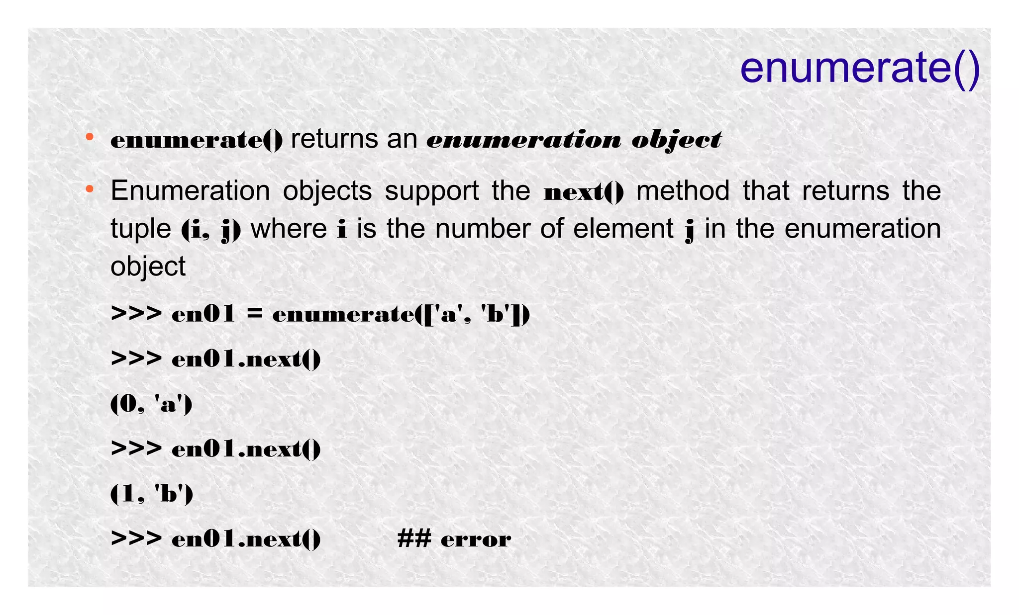 enumerate()
●

●

enumerate() returns an enumeration object
Enumeration objects support the next() method that returns the
tuple (i, j) where i is the number of element j in the enumeration
object
>>> en01 = enumerate(['a', 'b'])
>>> en01.next()
(0, 'a')
>>> en01.next()
(1, 'b')
>>> en01.next()

## error

 