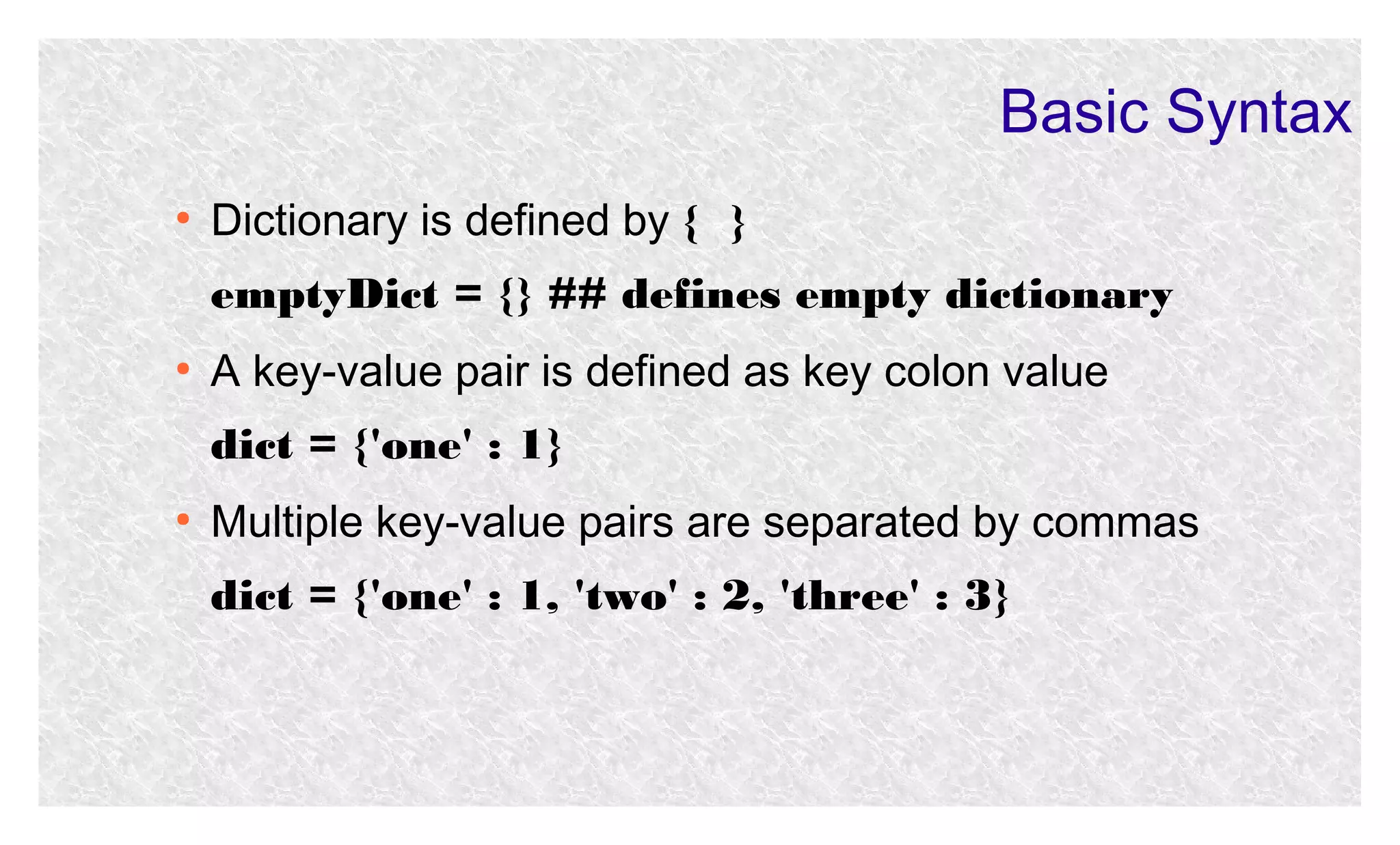 Basic Syntax
●

Dictionary is defined by { }
emptyDict = {} ## defines empty dictionary

●

A key-value pair is defined as key colon value
dict = {'one' : 1}

●

Multiple key-value pairs are separated by commas
dict = {'one' : 1, 'two' : 2, 'three' : 3}

 