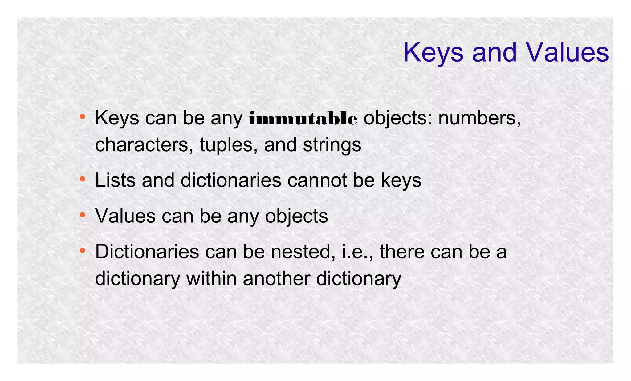 Keys and Values
●

Keys can be any immutable objects: numbers,
characters, tuples, and strings

●

Lists and dictionaries cannot be keys

●

Values can be any objects

●

Dictionaries can be nested, i.e., there can be a
dictionary within another dictionary

 
