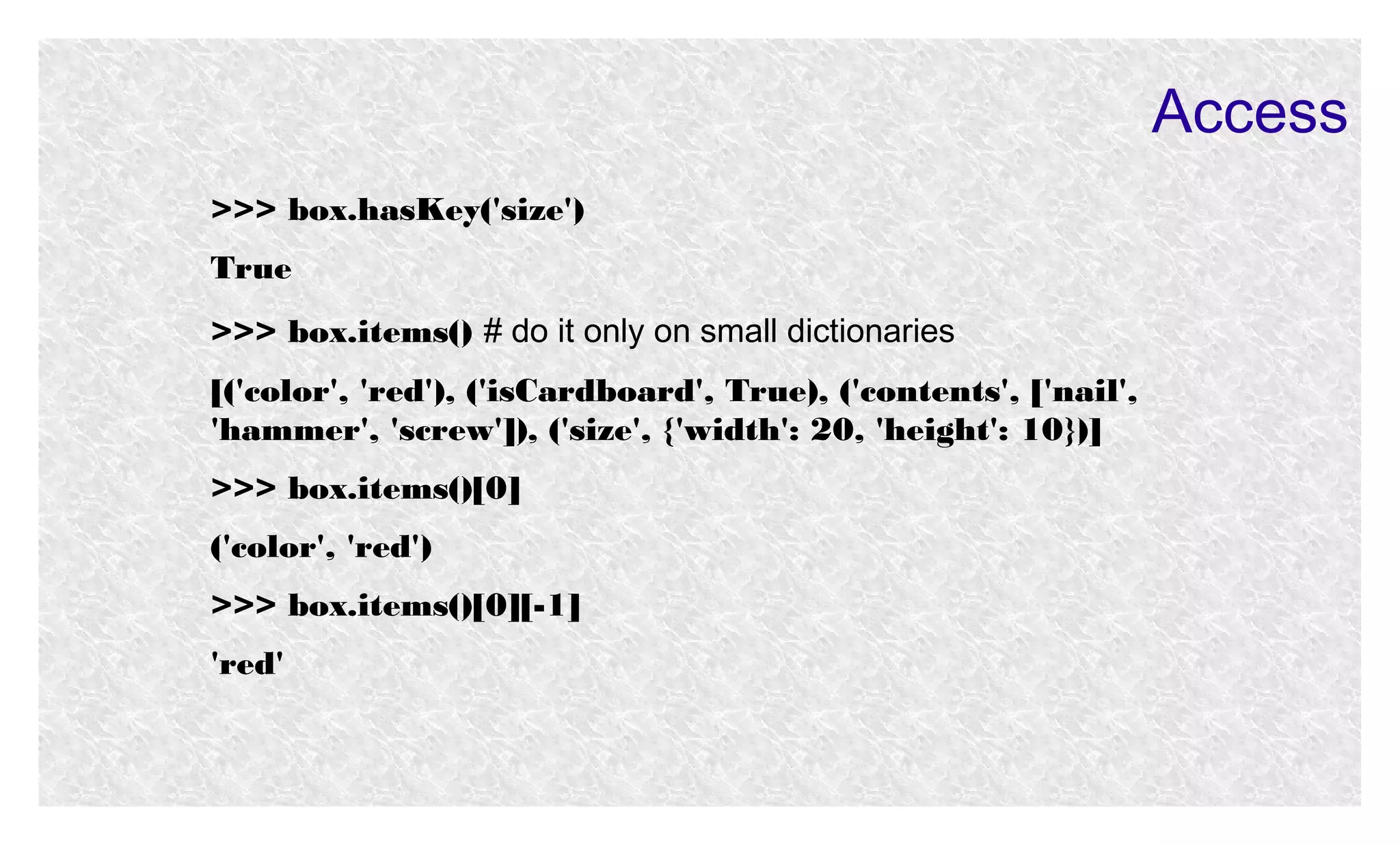 Access
>>> box.hasKey('size')
True
>>> box.items() # do it only on small dictionaries
[('color', 'red'), ('isCardboard', True), ('contents', ['nail',
'hammer', 'screw']), ('size', {'width': 20, 'height': 10})]
>>> box.items()[0]
('color', 'red')
>>> box.items()[0][-1]
'red'

 