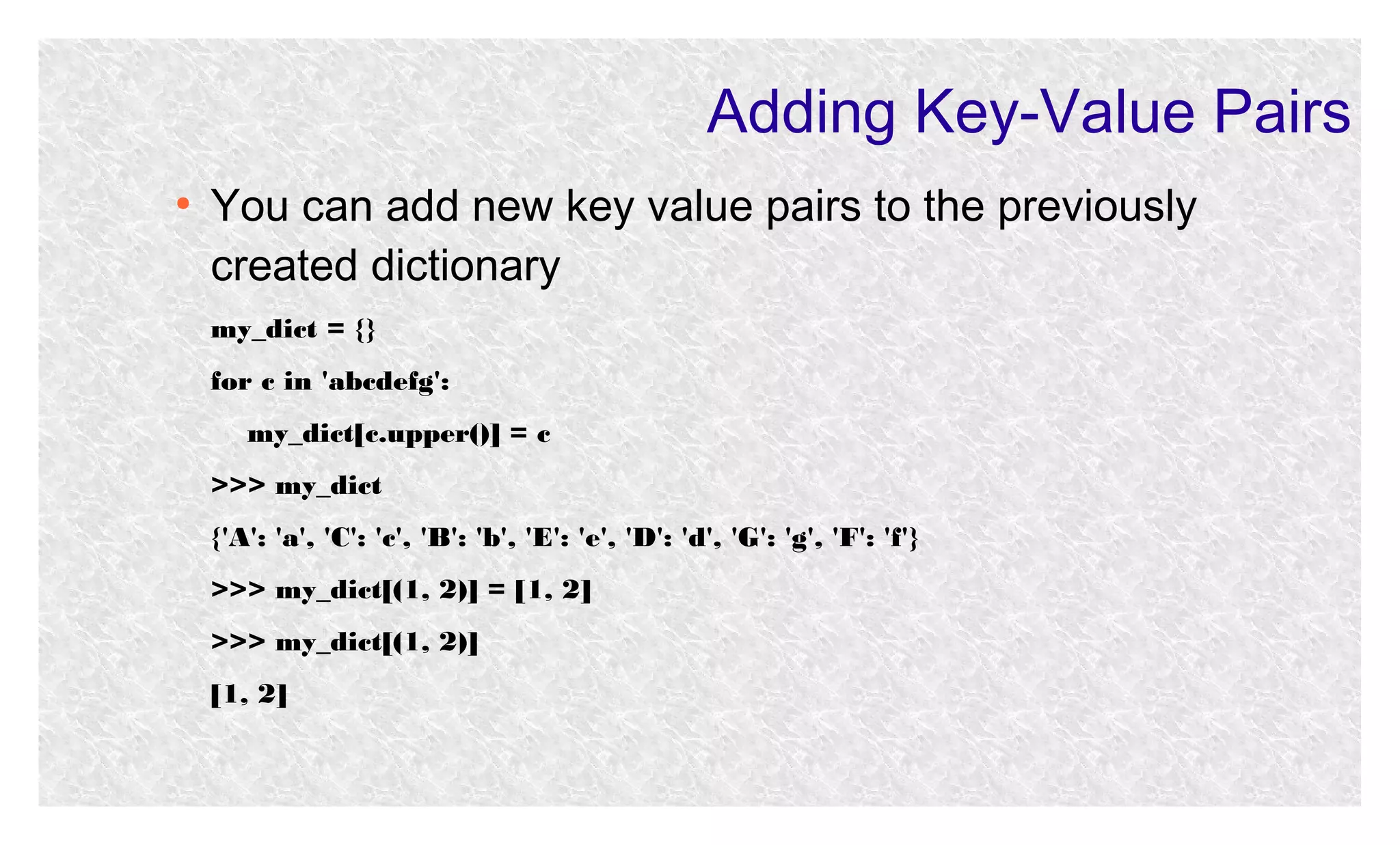 Adding Key-Value Pairs
●

You can add new key value pairs to the previously
created dictionary
my_dict = {}
for c in 'abcdefg':
my_dict[c.upper()] = c
>>> my_dict
{'A': 'a', 'C': 'c', 'B': 'b', 'E': 'e', 'D': 'd', 'G': 'g', 'F': 'f'}
>>> my_dict[(1, 2)] = [1, 2]
>>> my_dict[(1, 2)]
[1, 2]

 