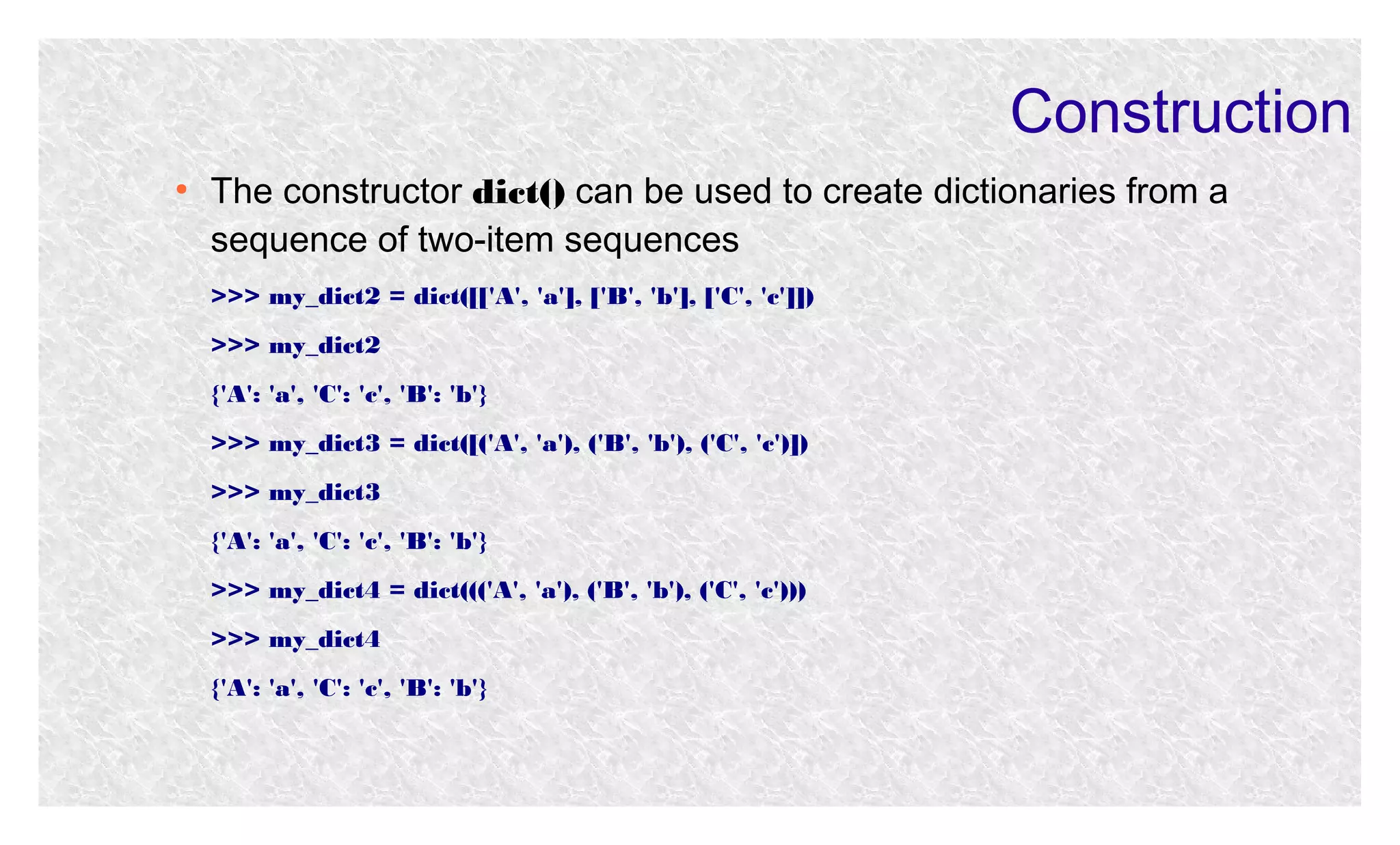 Construction
●

The constructor dict() can be used to create dictionaries from a
sequence of two-item sequences
>>> my_dict2 = dict([['A', 'a'], ['B', 'b'], ['C', 'c']])
>>> my_dict2
{'A': 'a', 'C': 'c', 'B': 'b'}
>>> my_dict3 = dict([('A', 'a'), ('B', 'b'), ('C', 'c')])
>>> my_dict3
{'A': 'a', 'C': 'c', 'B': 'b'}
>>> my_dict4 = dict((('A', 'a'), ('B', 'b'), ('C', 'c')))
>>> my_dict4
{'A': 'a', 'C': 'c', 'B': 'b'}

 