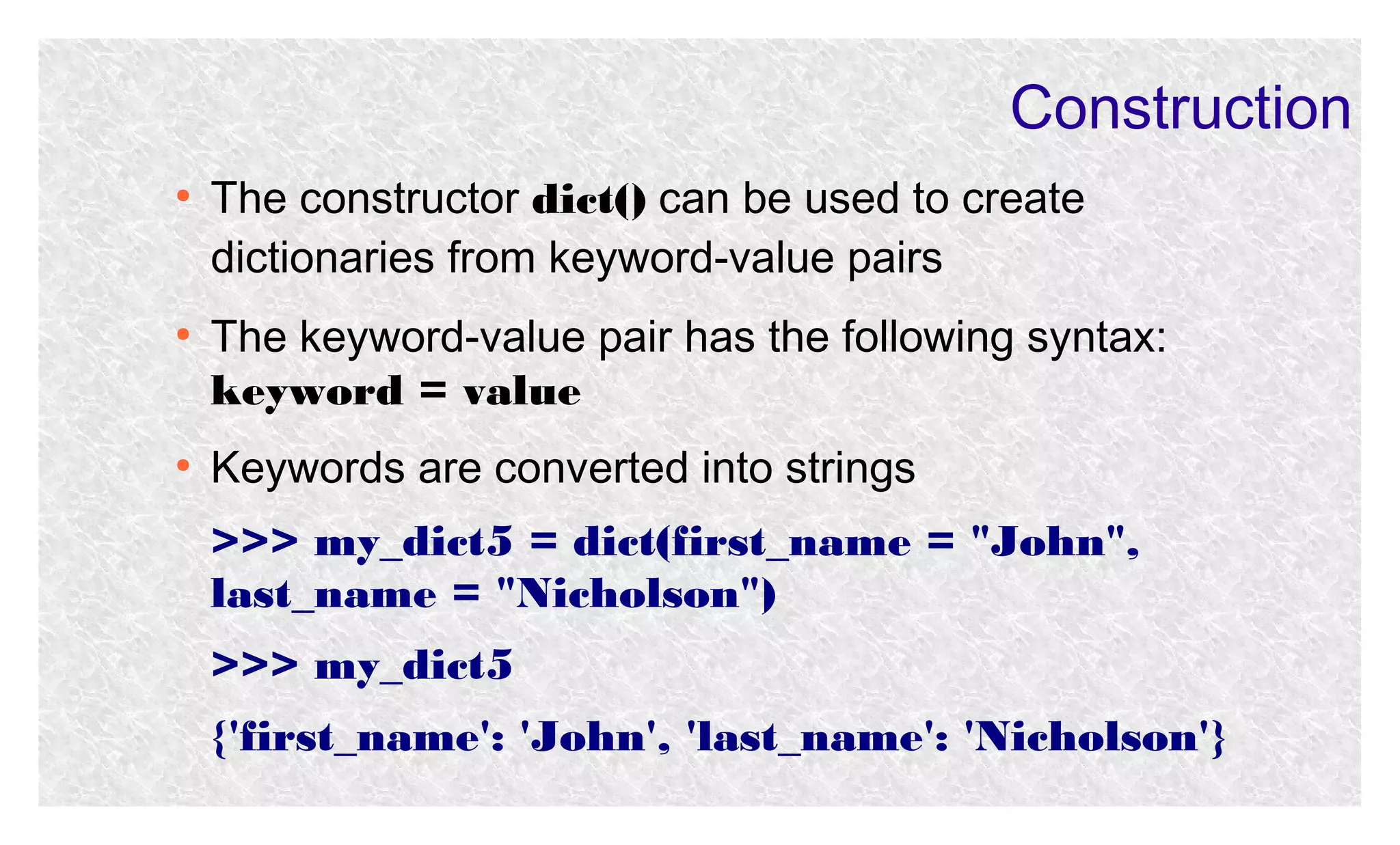Construction
●

●

●

The constructor dict() can be used to create
dictionaries from keyword-value pairs
The keyword-value pair has the following syntax:
keyword = value
Keywords are converted into strings
>>> my_dict5 = dict(first_name = "John",
last_name = "Nicholson")
>>> my_dict5
{'first_name': 'John', 'last_name': 'Nicholson'}

 