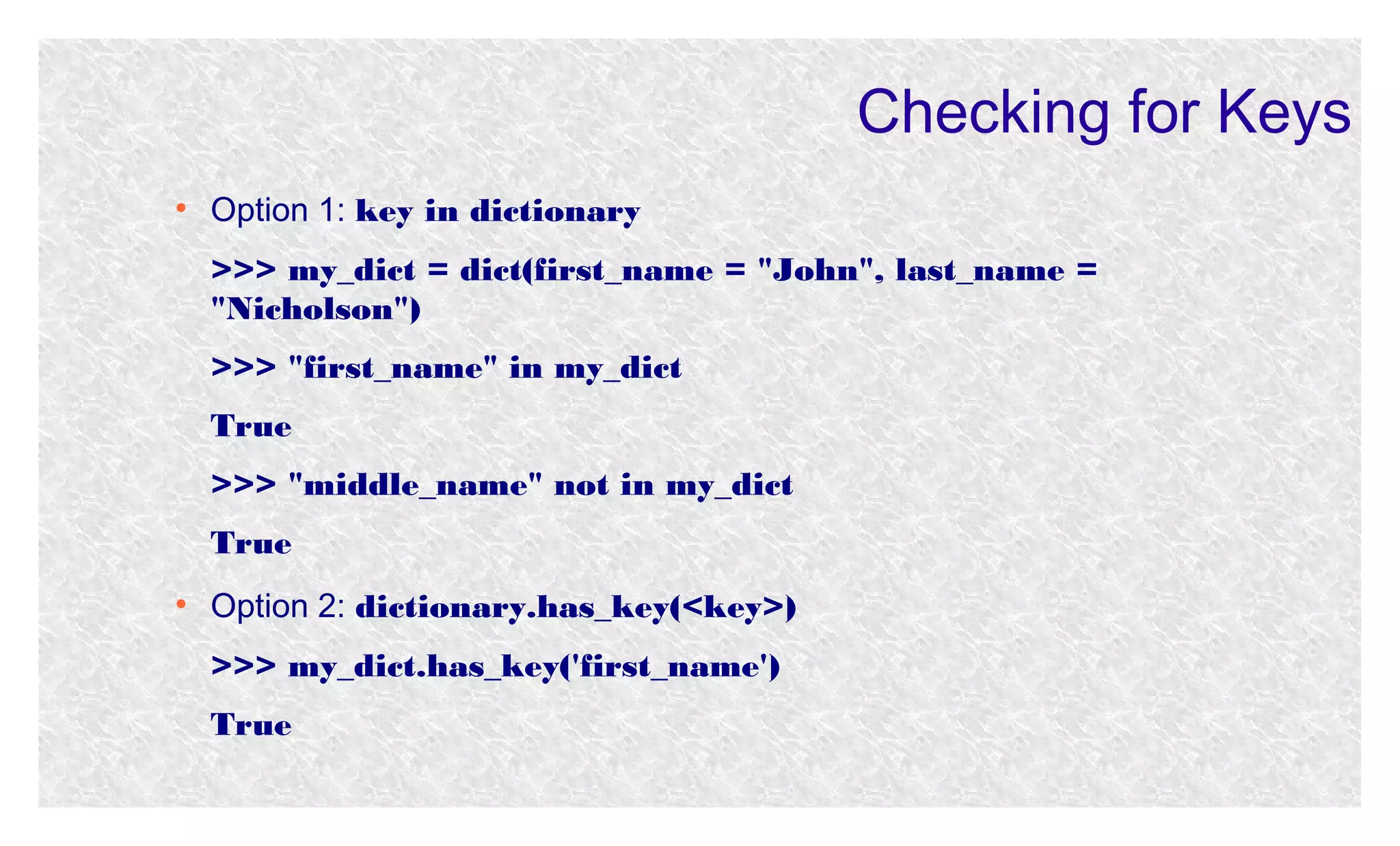 Checking for Keys
●

Option 1: key in dictionary
>>> my_dict = dict(first_name = "John", last_name =
"Nicholson")
>>> "first_name" in my_dict
True
>>> "middle_name" not in my_dict
True

●

Option 2: dictionary.has_key(<key>)
>>> my_dict.has_key('first_name')
True

 