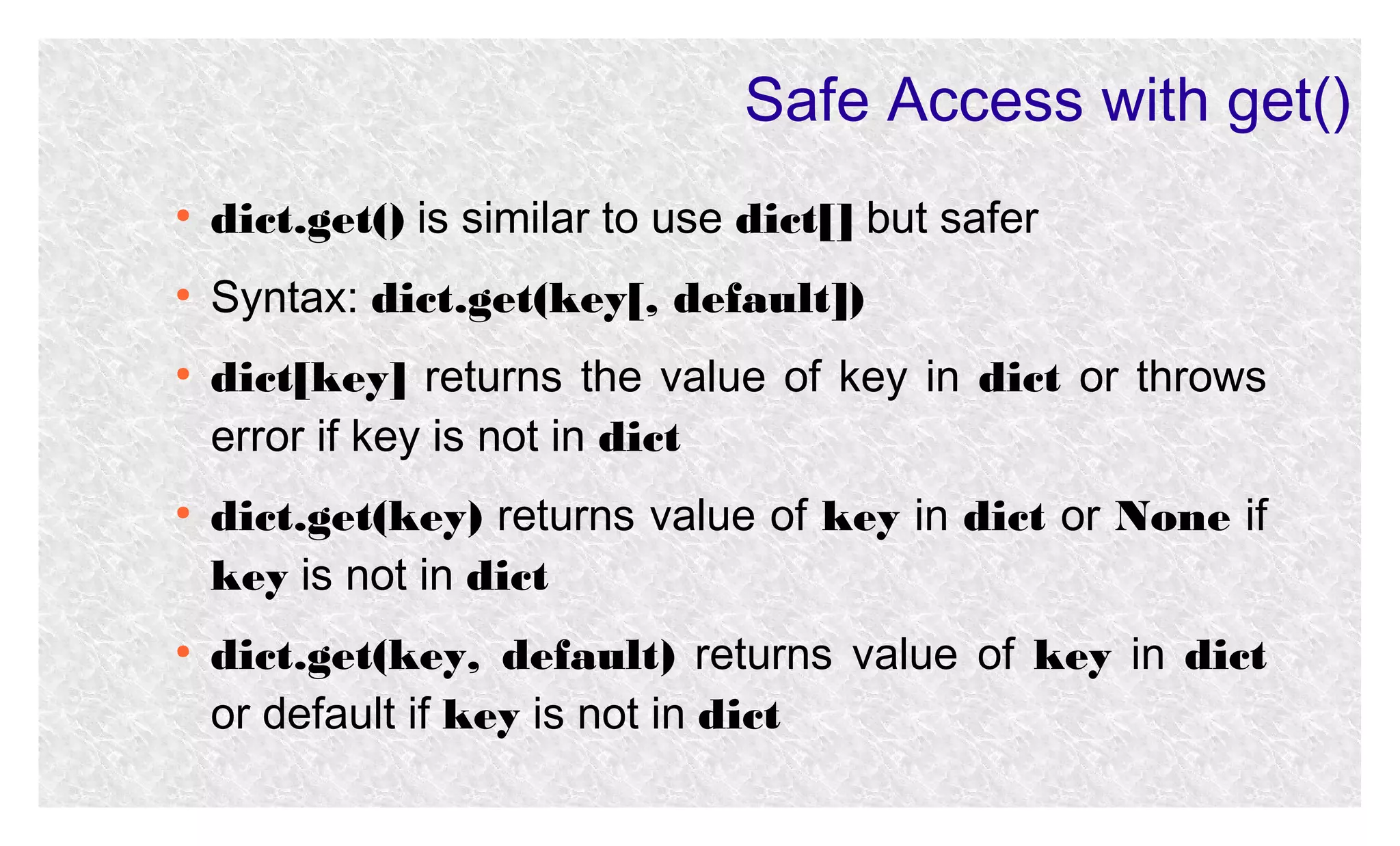 Safe Access with get()
●

dict.get() is similar to use dict[] but safer

●

Syntax: dict.get(key[, default])

●

●

●

dict[key] returns the value of key in dict or throws
error if key is not in dict
dict.get(key) returns value of key in dict or None if
key is not in dict
dict.get(key, default) returns value of key in dict
or default if key is not in dict

 