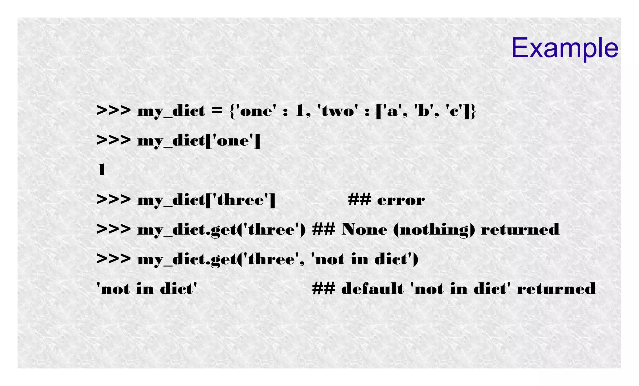 Example
>>> my_dict = {'one' : 1, 'two' : ['a', 'b', 'c']}
>>> my_dict['one']
1
>>> my_dict['three']

## error

>>> my_dict.get('three') ## None (nothing) returned
>>> my_dict.get('three', 'not in dict')
'not in dict'

## default 'not in dict' returned

 
