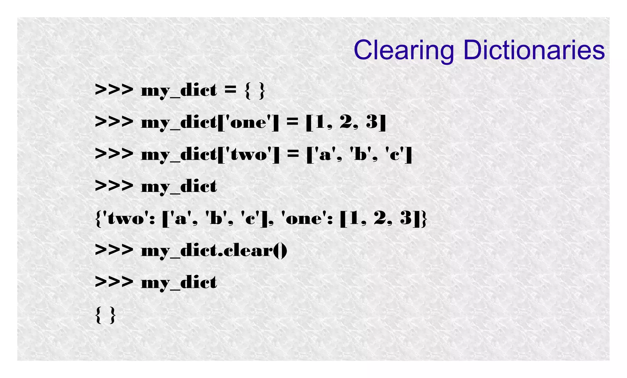Clearing Dictionaries
>>> my_dict = { }
>>> my_dict['one'] = [1, 2, 3]
>>> my_dict['two'] = ['a', 'b', 'c']
>>> my_dict
{'two': ['a', 'b', 'c'], 'one': [1, 2, 3]}
>>> my_dict.clear()
>>> my_dict
{}

 