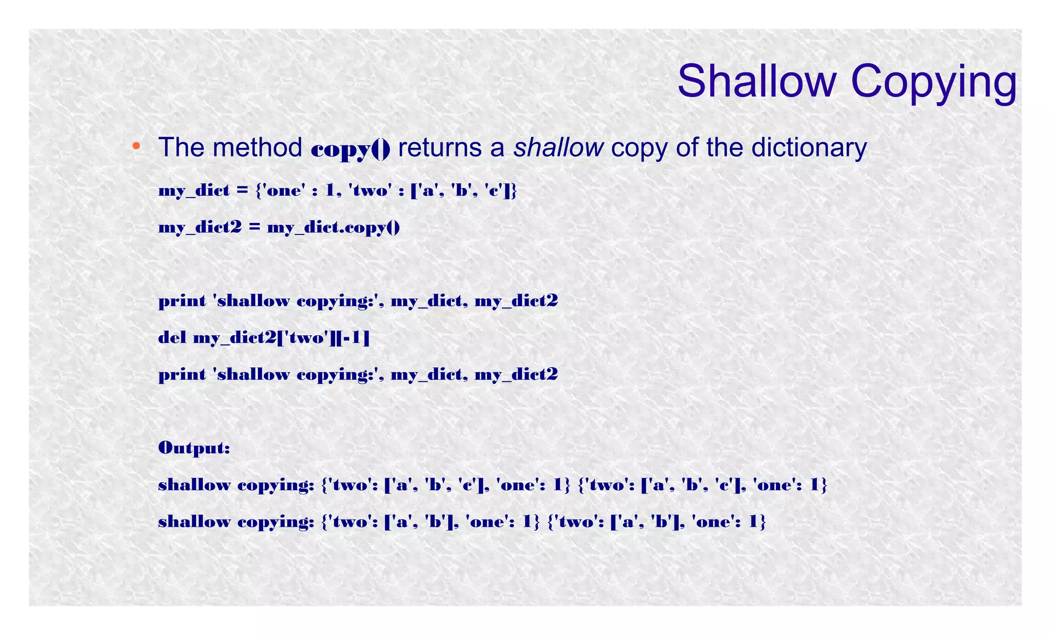 Shallow Copying
●

The method copy() returns a shallow copy of the dictionary
my_dict = {'one' : 1, 'two' : ['a', 'b', 'c']}
my_dict2 = my_dict.copy()

print 'shallow copying:', my_dict, my_dict2
del my_dict2['two'][-1]
print 'shallow copying:', my_dict, my_dict2

Output:
shallow copying: {'two': ['a', 'b', 'c'], 'one': 1} {'two': ['a', 'b', 'c'], 'one': 1}
shallow copying: {'two': ['a', 'b'], 'one': 1} {'two': ['a', 'b'], 'one': 1}

 