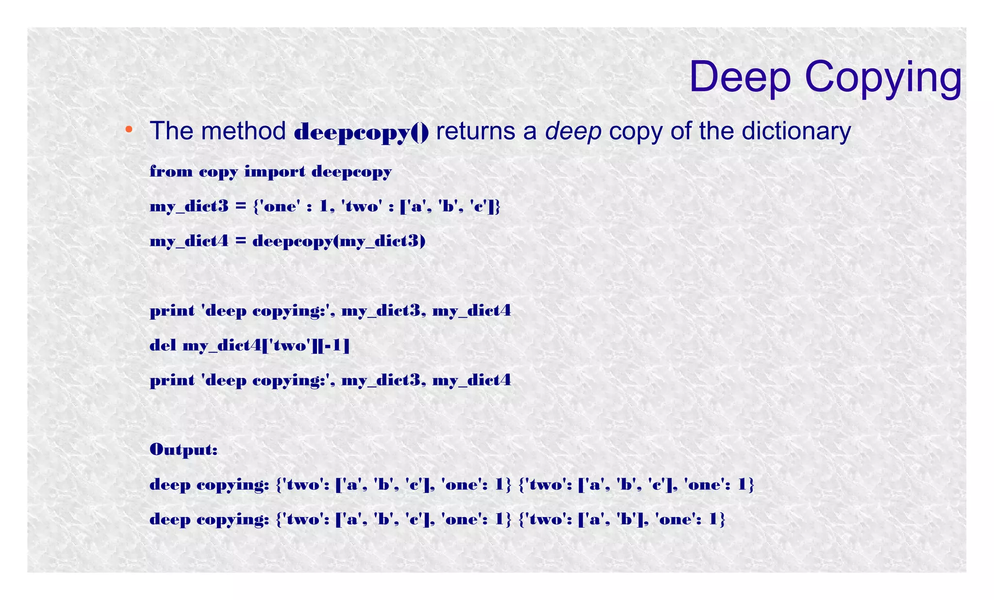 Deep Copying
●

The method deepcopy() returns a deep copy of the dictionary
from copy import deepcopy
my_dict3 = {'one' : 1, 'two' : ['a', 'b', 'c']}
my_dict4 = deepcopy(my_dict3)

print 'deep copying:', my_dict3, my_dict4
del my_dict4['two'][-1]
print 'deep copying:', my_dict3, my_dict4

Output:
deep copying: {'two': ['a', 'b', 'c'], 'one': 1} {'two': ['a', 'b', 'c'], 'one': 1}
deep copying: {'two': ['a', 'b', 'c'], 'one': 1} {'two': ['a', 'b'], 'one': 1}

 
