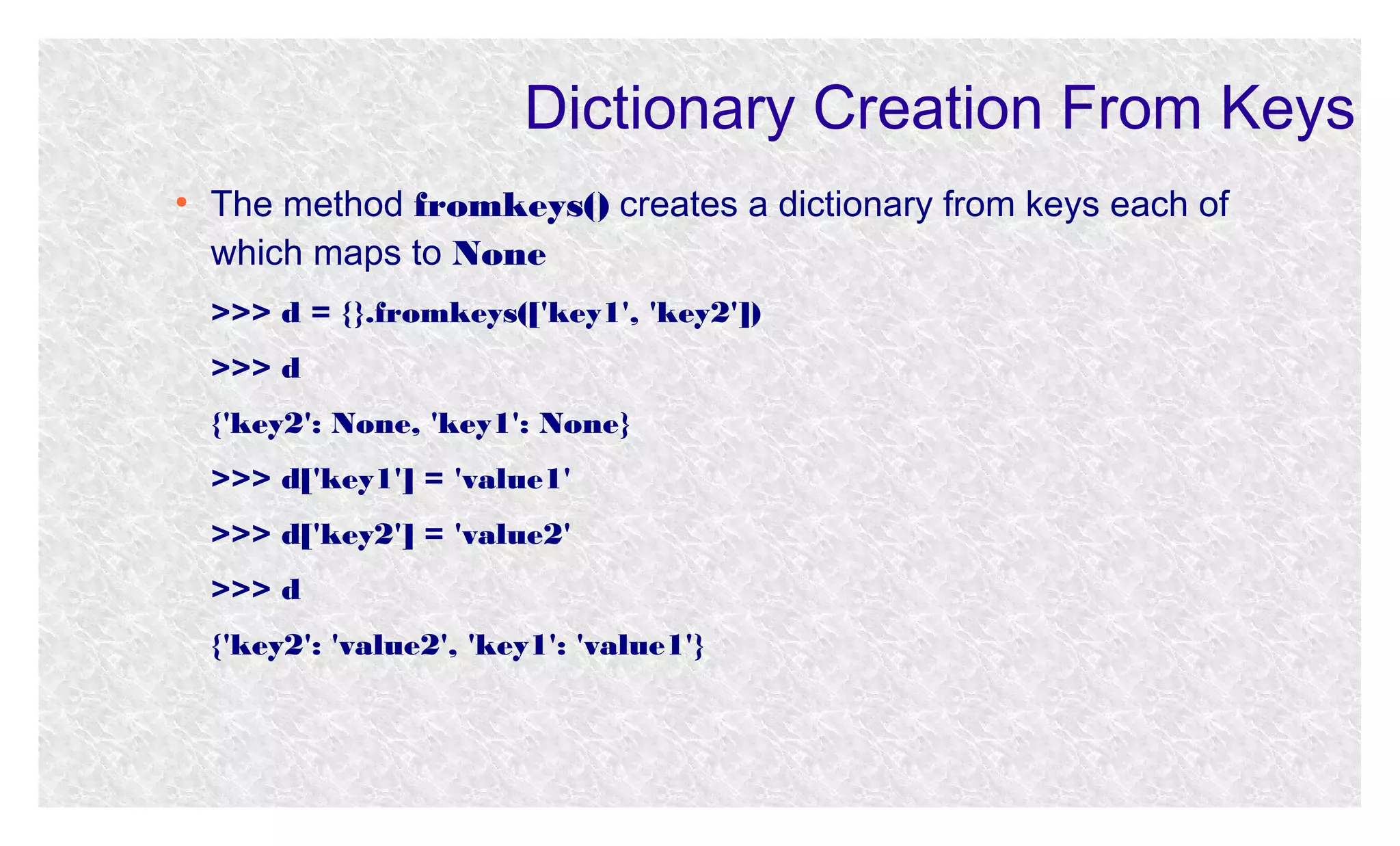 Dictionary Creation From Keys
●

The method fromkeys() creates a dictionary from keys each of
which maps to None
>>> d = {}.fromkeys(['key1', 'key2'])
>>> d
{'key2': None, 'key1': None}
>>> d['key1'] = 'value1'
>>> d['key2'] = 'value2'
>>> d
{'key2': 'value2', 'key1': 'value1'}

 