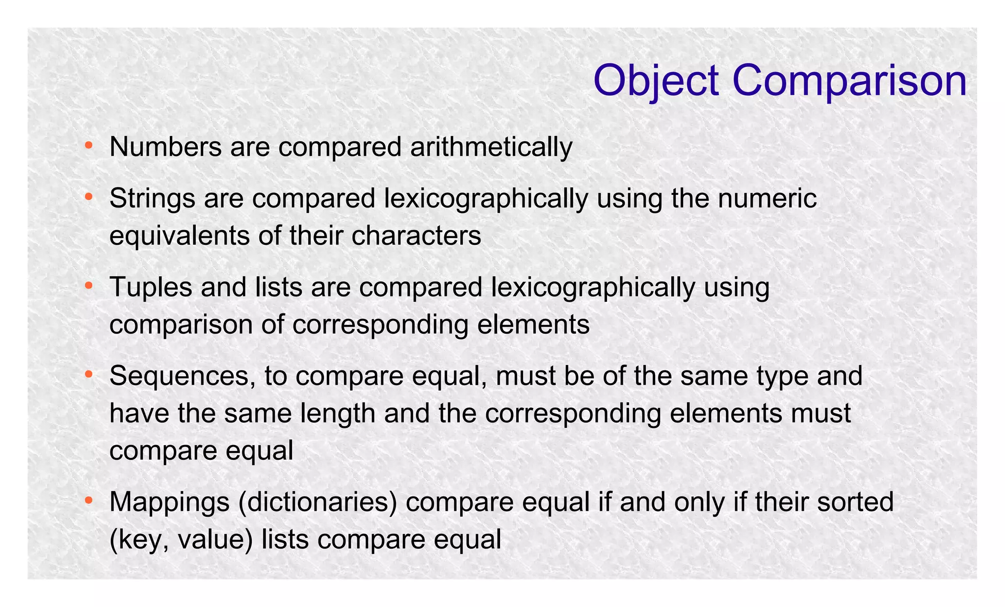 Object Comparison
●

●

●

●

●

Numbers are compared arithmetically
Strings are compared lexicographically using the numeric
equivalents of their characters
Tuples and lists are compared lexicographically using
comparison of corresponding elements
Sequences, to compare equal, must be of the same type and
have the same length and the corresponding elements must
compare equal
Mappings (dictionaries) compare equal if and only if their sorted
(key, value) lists compare equal

 