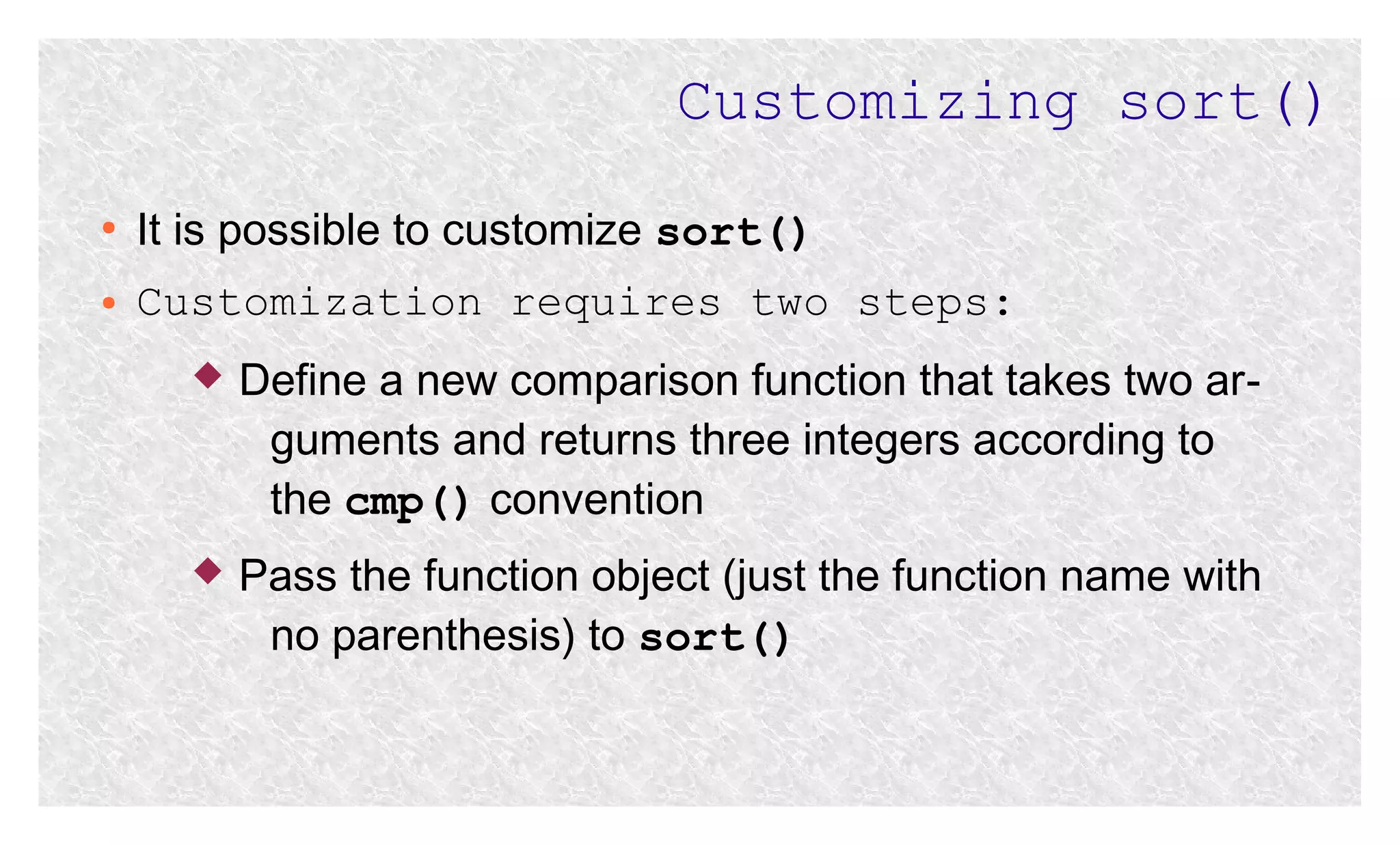 Customizing sort()
●

It is possible to customize sort()

●

Customization requires two steps:


Define a new comparison function that takes two arguments and returns three integers according to
the cmp() convention



Pass the function object (just the function name with
no parenthesis) to sort()

 