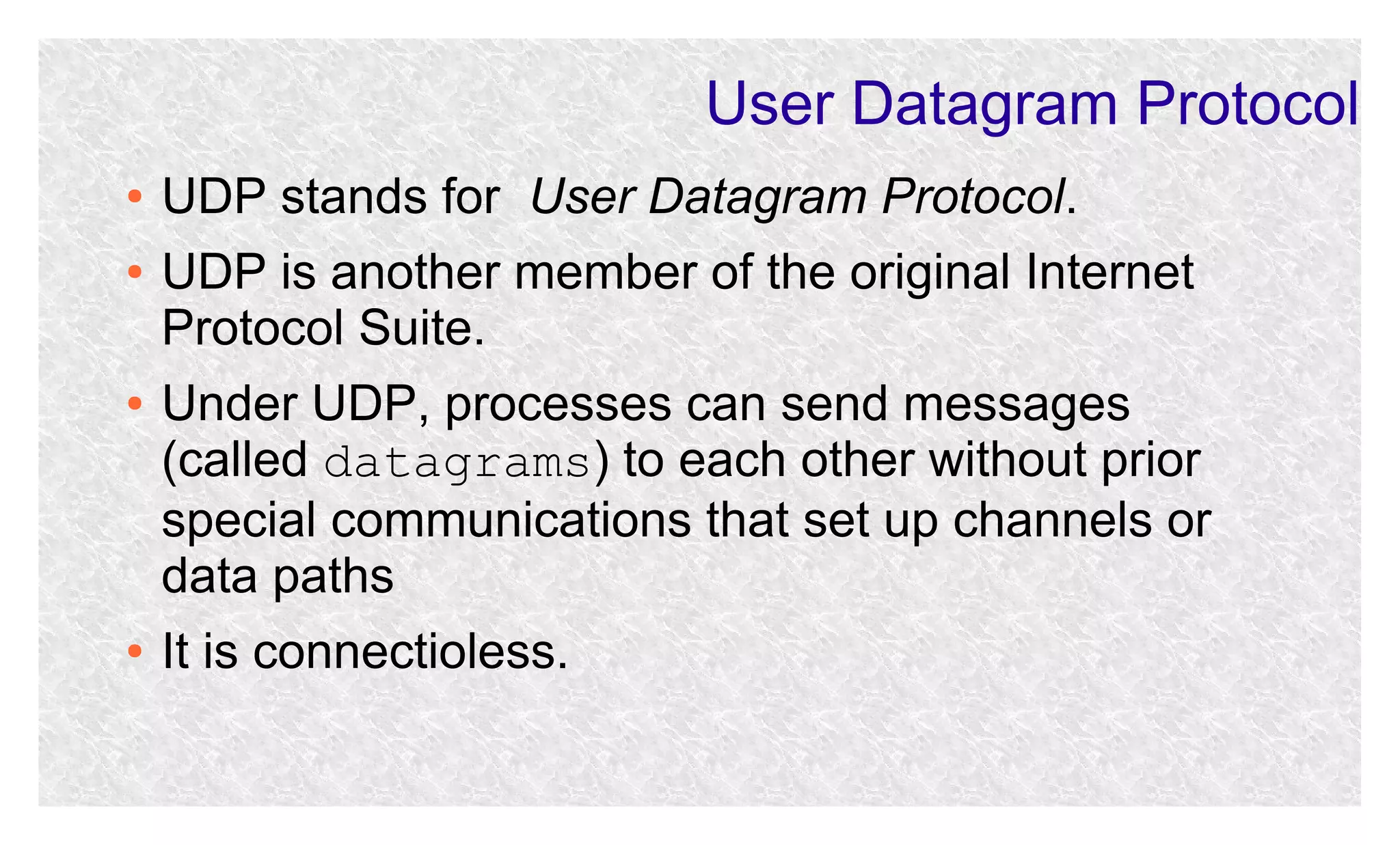 User Datagram Protocol
●
●

●

●

UDP stands for User Datagram Protocol.
UDP is another member of the original Internet
Protocol Suite.
Under UDP, processes can send messages
(called datagrams) to each other without prior
special communications that set up channels or
data paths
It is connectioless.

 