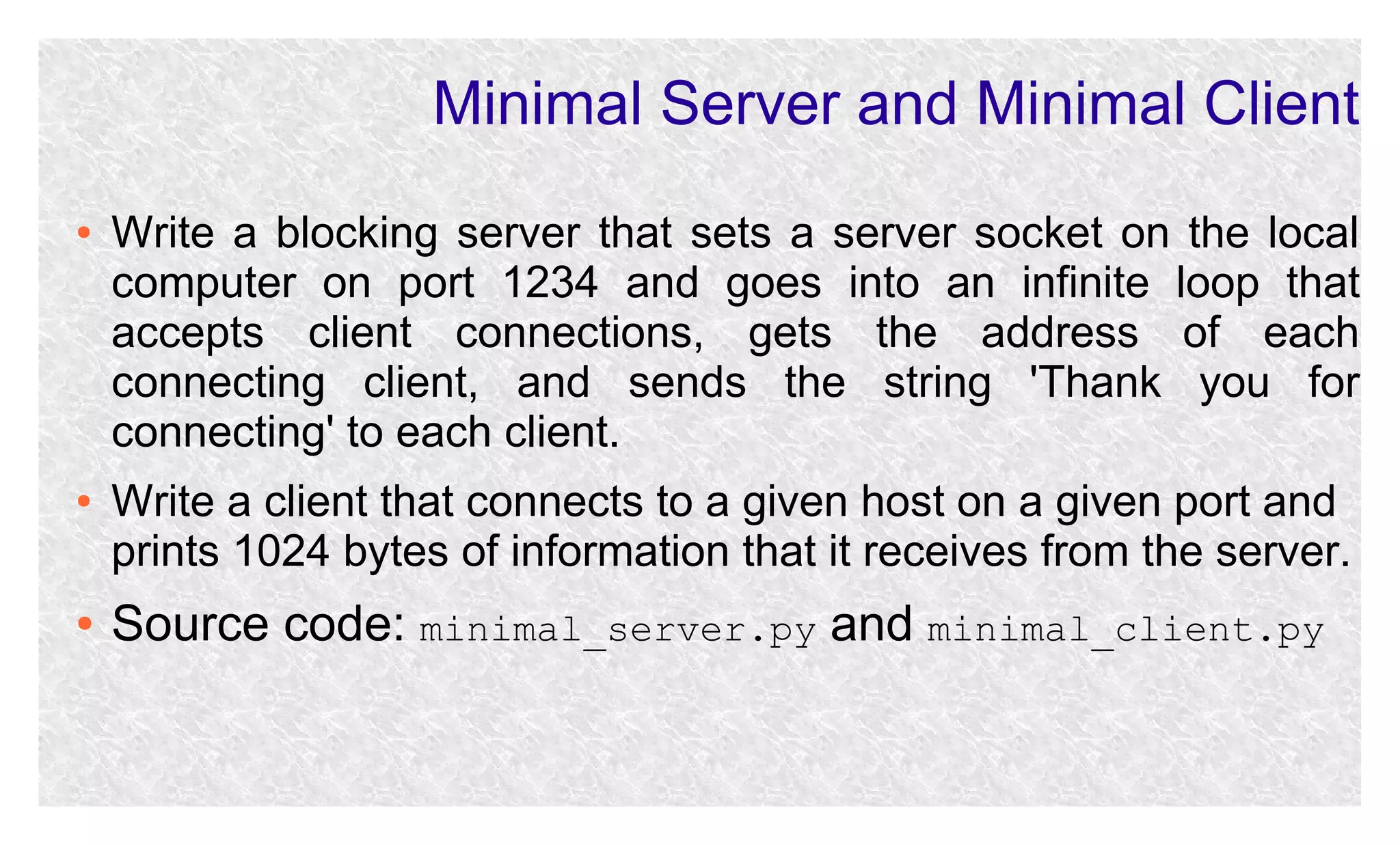 Minimal Server and Minimal Client
●

●

●

Write a blocking server that sets a server socket on the local
computer on port 1234 and goes into an infinite loop that
accepts client connections, gets the address of each
connecting client, and sends the string 'Thank you for
connecting' to each client.
Write a client that connects to a given host on a given port and
prints 1024 bytes of information that it receives from the server.

Source code: minimal_server.py and minimal_client.py

 