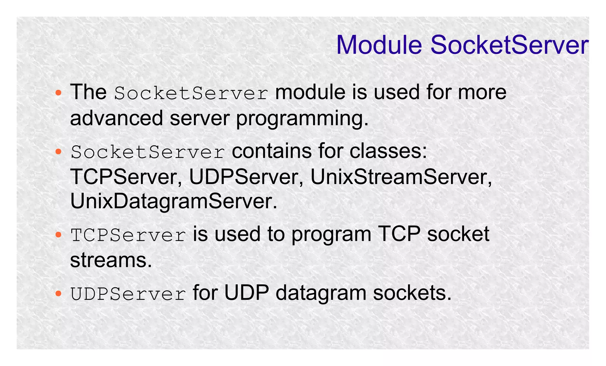 Module SocketServer
●

●

●

●

The SocketServer module is used for more
advanced server programming.
SocketServer contains for classes:
TCPServer, UDPServer, UnixStreamServer,
UnixDatagramServer.
TCPServer is used to program TCP socket
streams.
UDPServer for UDP datagram sockets.

 