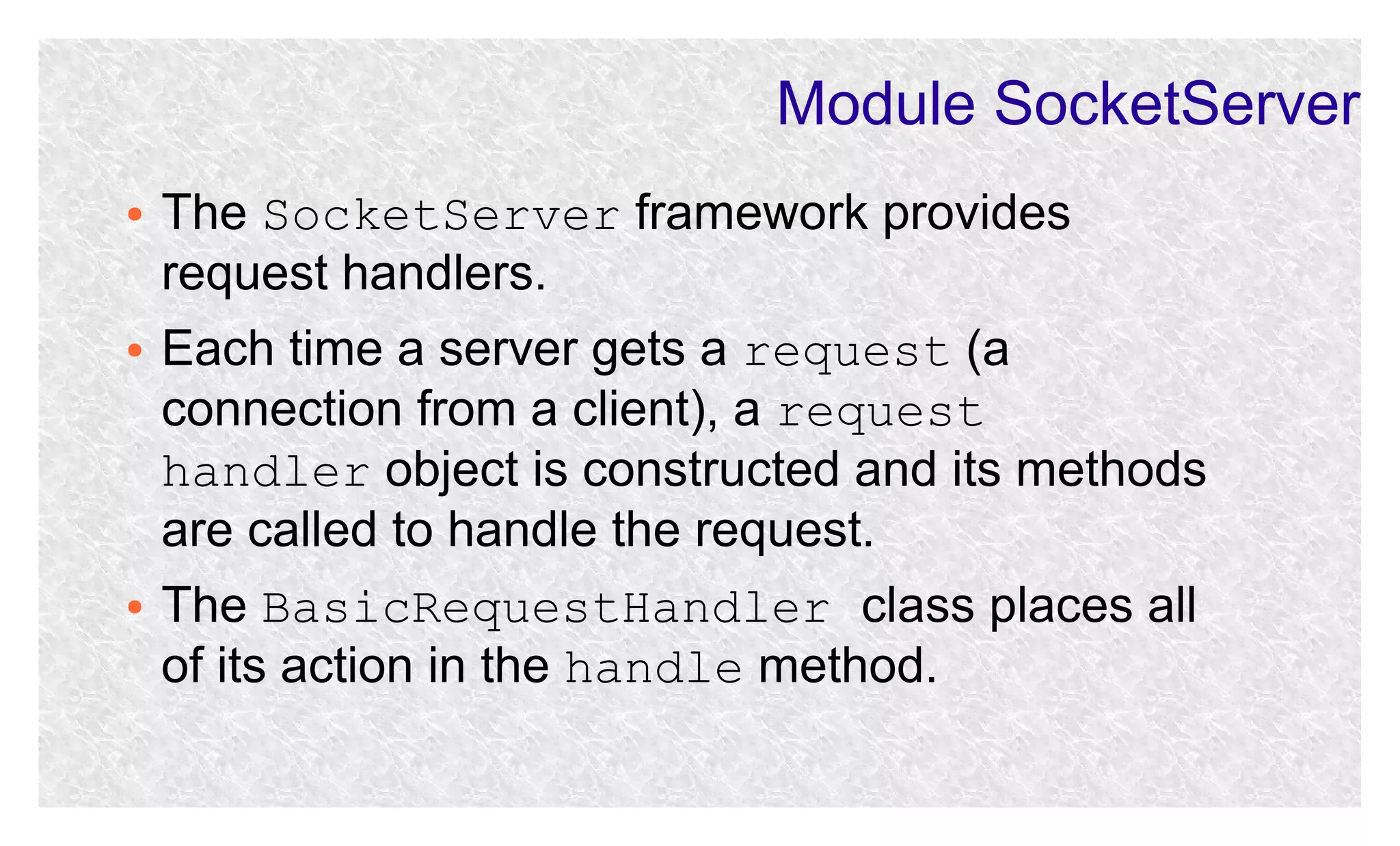 Module SocketServer
●

●

●

The SocketServer framework provides
request handlers.
Each time a server gets a request (a
connection from a client), a request
handler object is constructed and its methods
are called to handle the request.
The BasicRequestHandler class places all
of its action in the handle method.

 