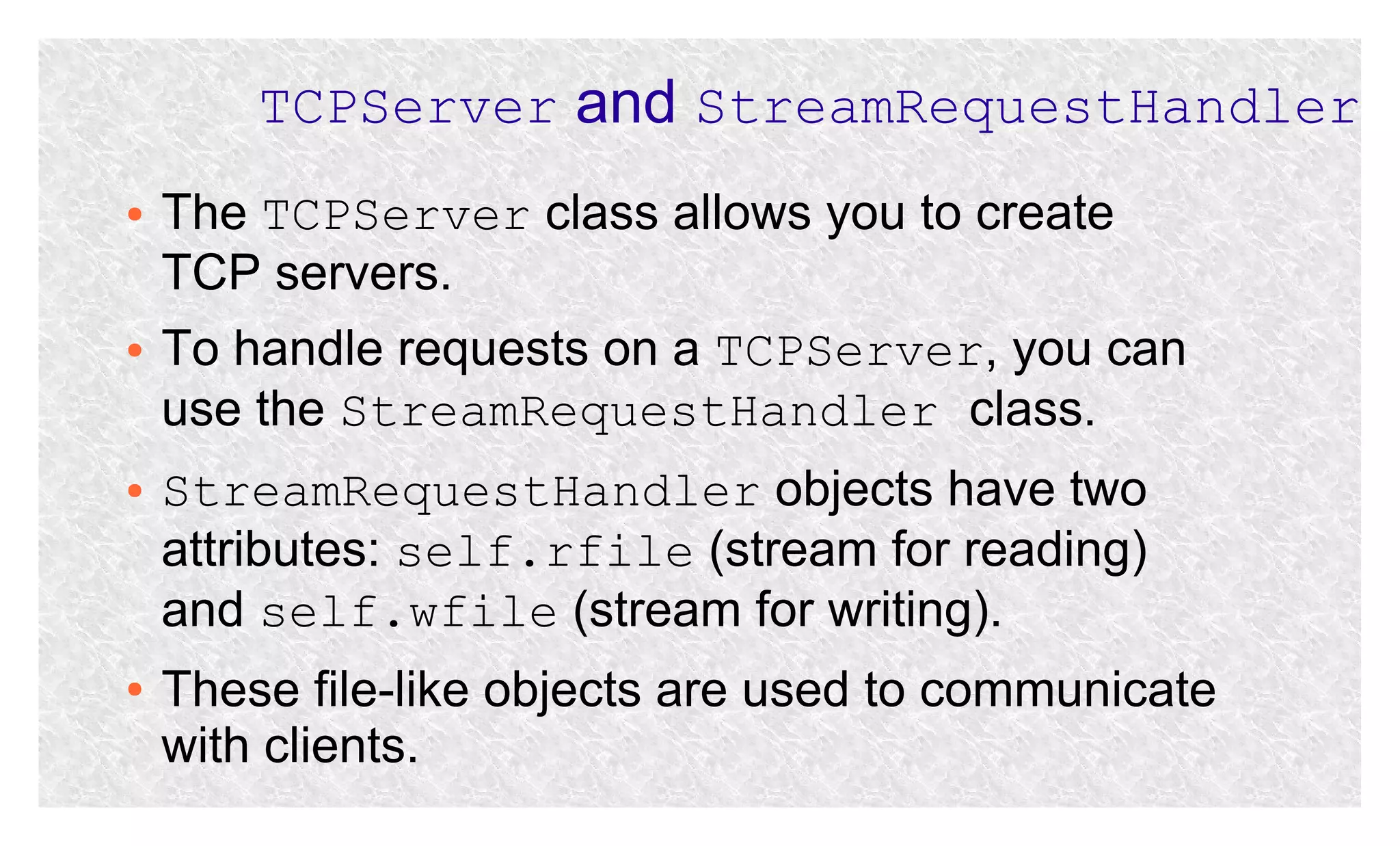 TCPServer and StreamRequestHandler
●

●

●

●

The TCPServer class allows you to create
TCP servers.
To handle requests on a TCPServer, you can
use the StreamRequestHandler class.
StreamRequestHandler objects have two
attributes: self.rfile (stream for reading)
and self.wfile (stream for writing).
These file-like objects are used to communicate
with clients.

 