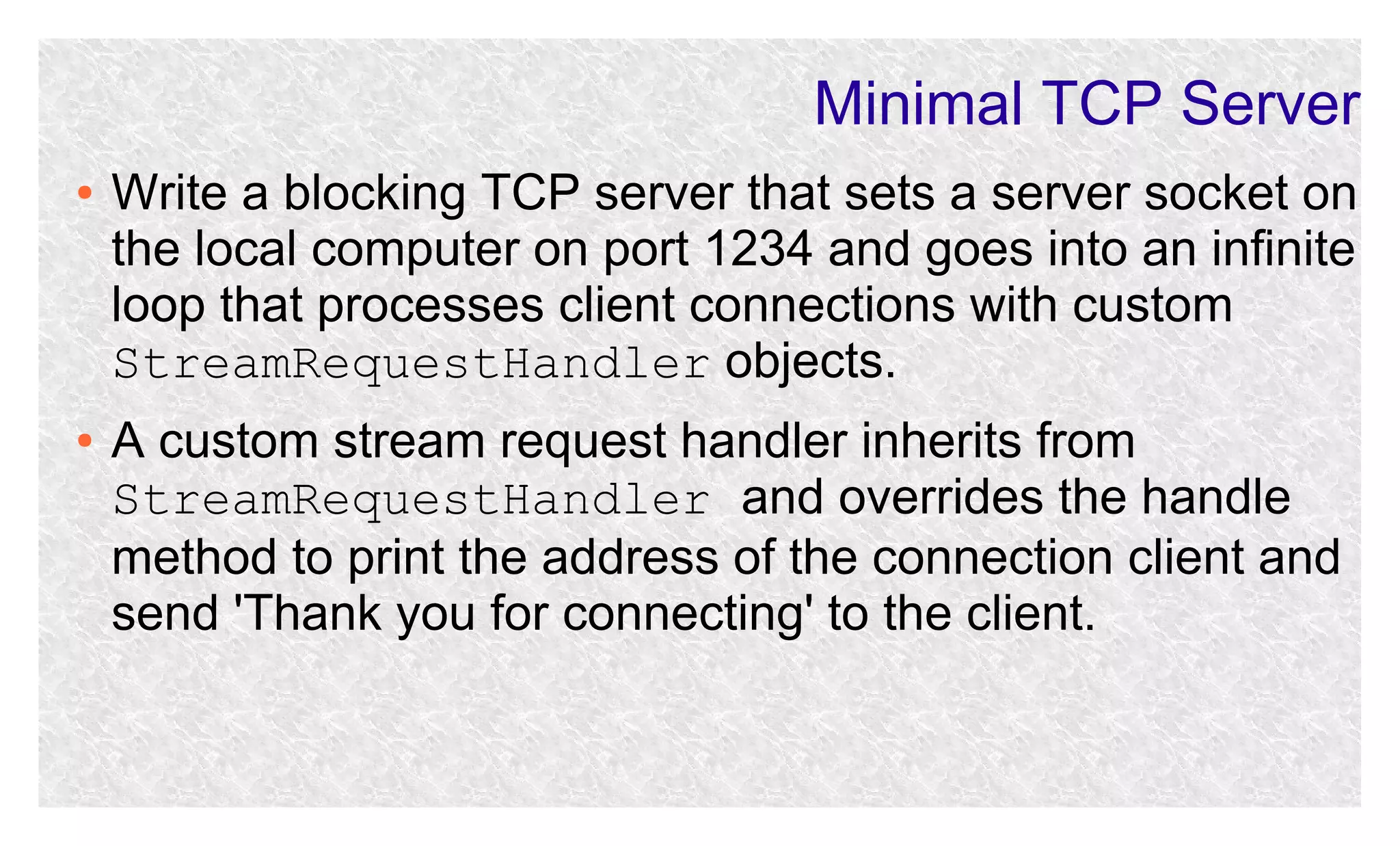 Minimal TCP Server
●

●

Write a blocking TCP server that sets a server socket on
the local computer on port 1234 and goes into an infinite
loop that processes client connections with custom
StreamRequestHandler objects.
A custom stream request handler inherits from
StreamRequestHandler and overrides the handle
method to print the address of the connection client and
send 'Thank you for connecting' to the client.

 