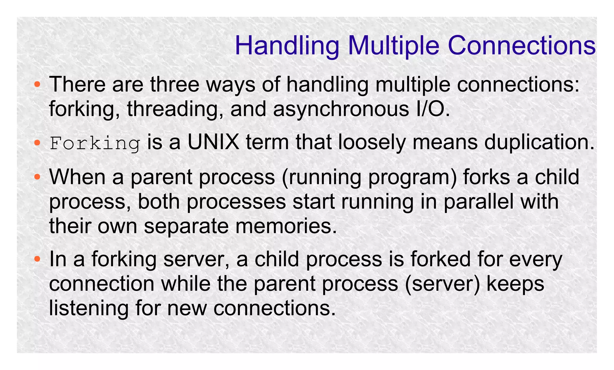 Handling Multiple Connections
●

●
●

●

There are three ways of handling multiple connections:
forking, threading, and asynchronous I/O.
Forking is a UNIX term that loosely means duplication.
When a parent process (running program) forks a child
process, both processes start running in parallel with
their own separate memories.
In a forking server, a child process is forked for every
connection while the parent process (server) keeps
listening for new connections.

 