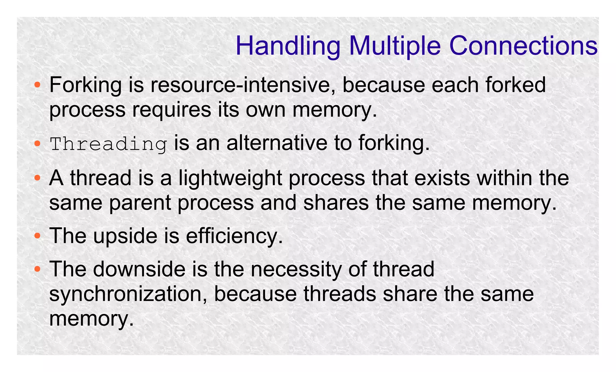 Handling Multiple Connections
●

●
●

●
●

Forking is resource-intensive, because each forked
process requires its own memory.
Threading is an alternative to forking.
A thread is a lightweight process that exists within the
same parent process and shares the same memory.
The upside is efficiency.
The downside is the necessity of thread
synchronization, because threads share the same
memory.

 