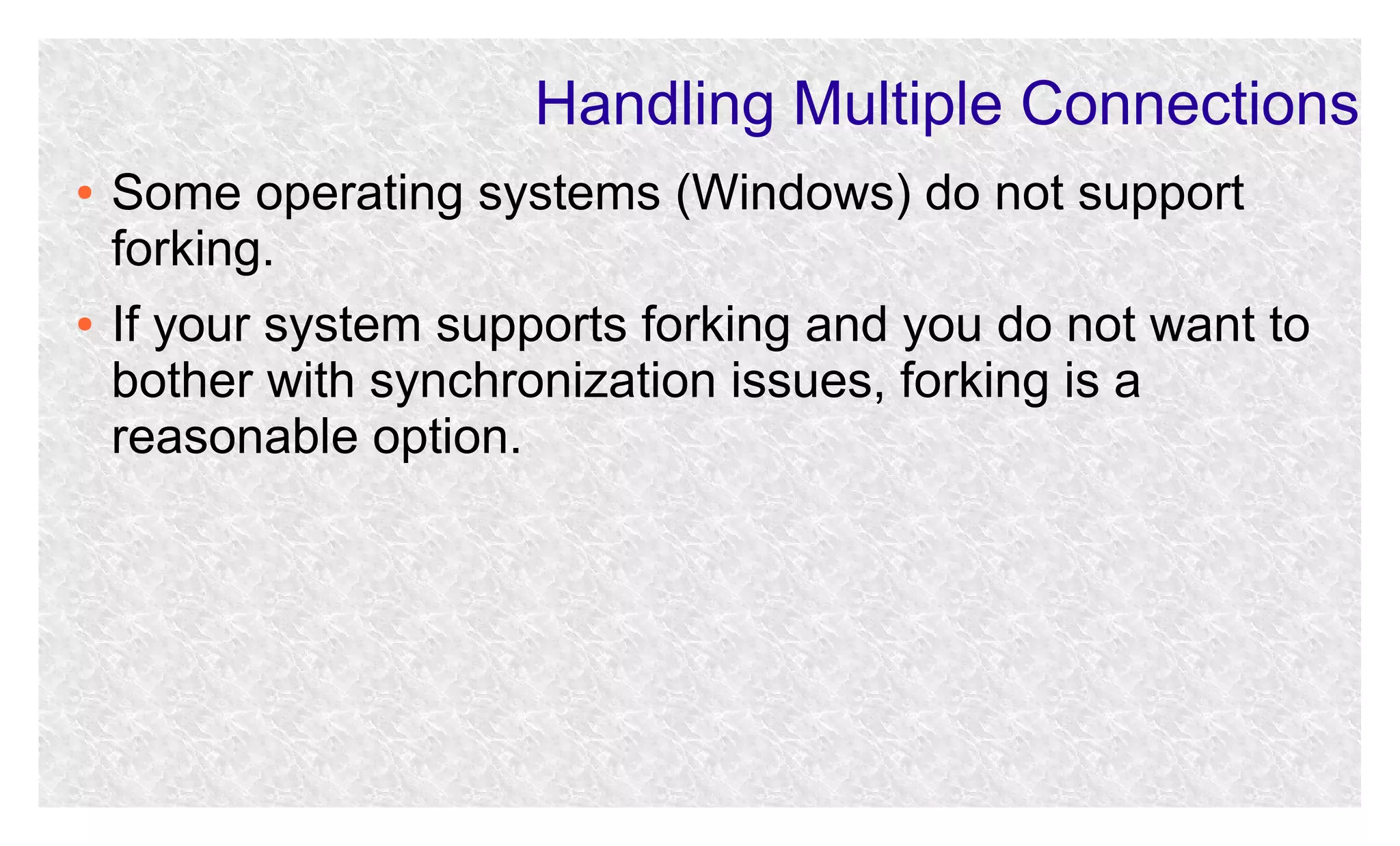 Handling Multiple Connections
●

●

Some operating systems (Windows) do not support
forking.
If your system supports forking and you do not want to
bother with synchronization issues, forking is a
reasonable option.

 