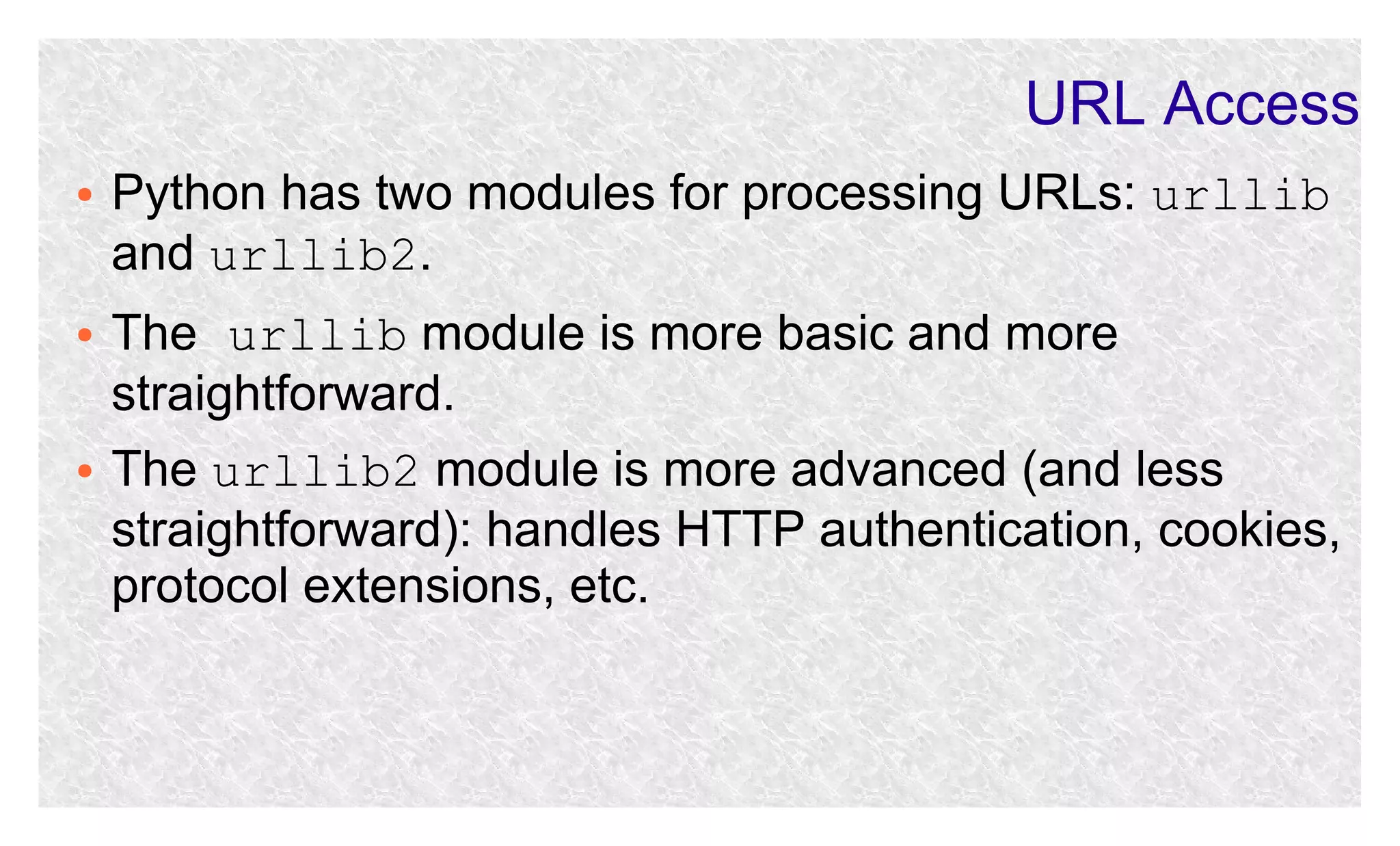 URL Access
●

●

●

Python has two modules for processing URLs: urllib
and urllib2.
The urllib module is more basic and more
straightforward.
The urllib2 module is more advanced (and less
straightforward): handles HTTP authentication, cookies,
protocol extensions, etc.

 