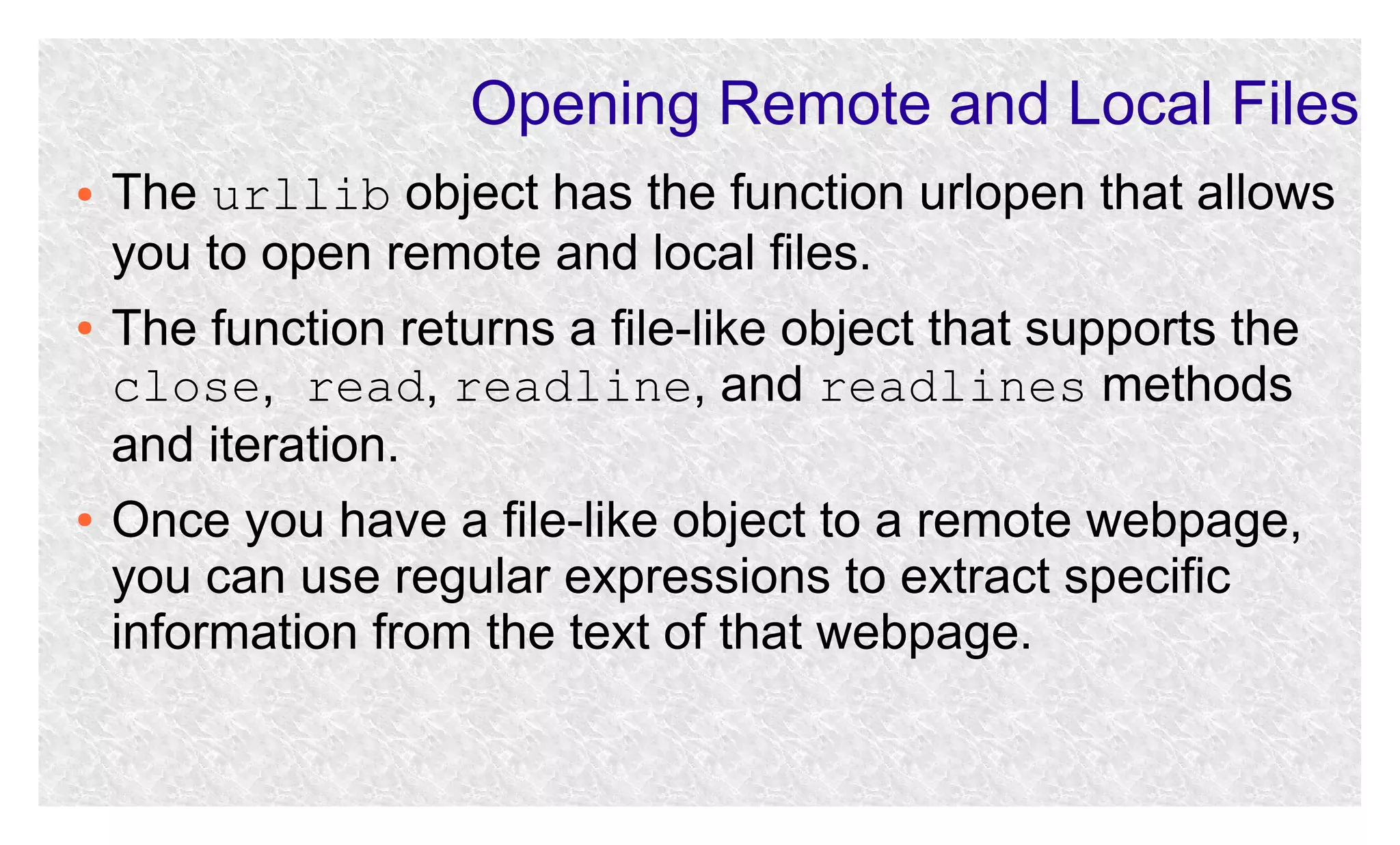 Opening Remote and Local Files
●

●

●

The urllib object has the function urlopen that allows
you to open remote and local files.
The function returns a file-like object that supports the
close, read, readline, and readlines methods
and iteration.
Once you have a file-like object to a remote webpage,
you can use regular expressions to extract specific
information from the text of that webpage.

 