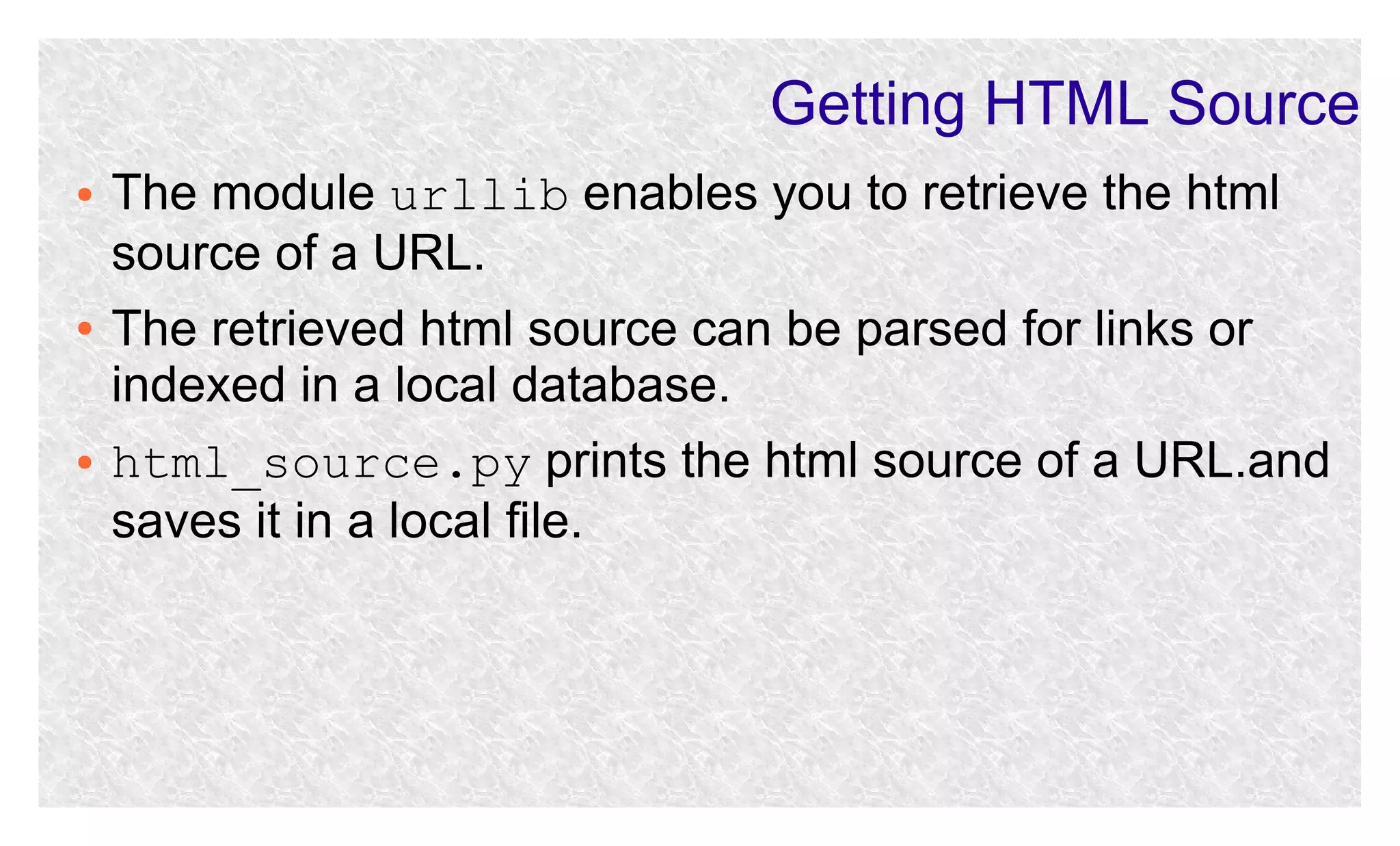 Getting HTML Source
●

●

●

The module urllib enables you to retrieve the html
source of a URL.
The retrieved html source can be parsed for links or
indexed in a local database.
html_source.py prints the html source of a URL.and
saves it in a local file.

 