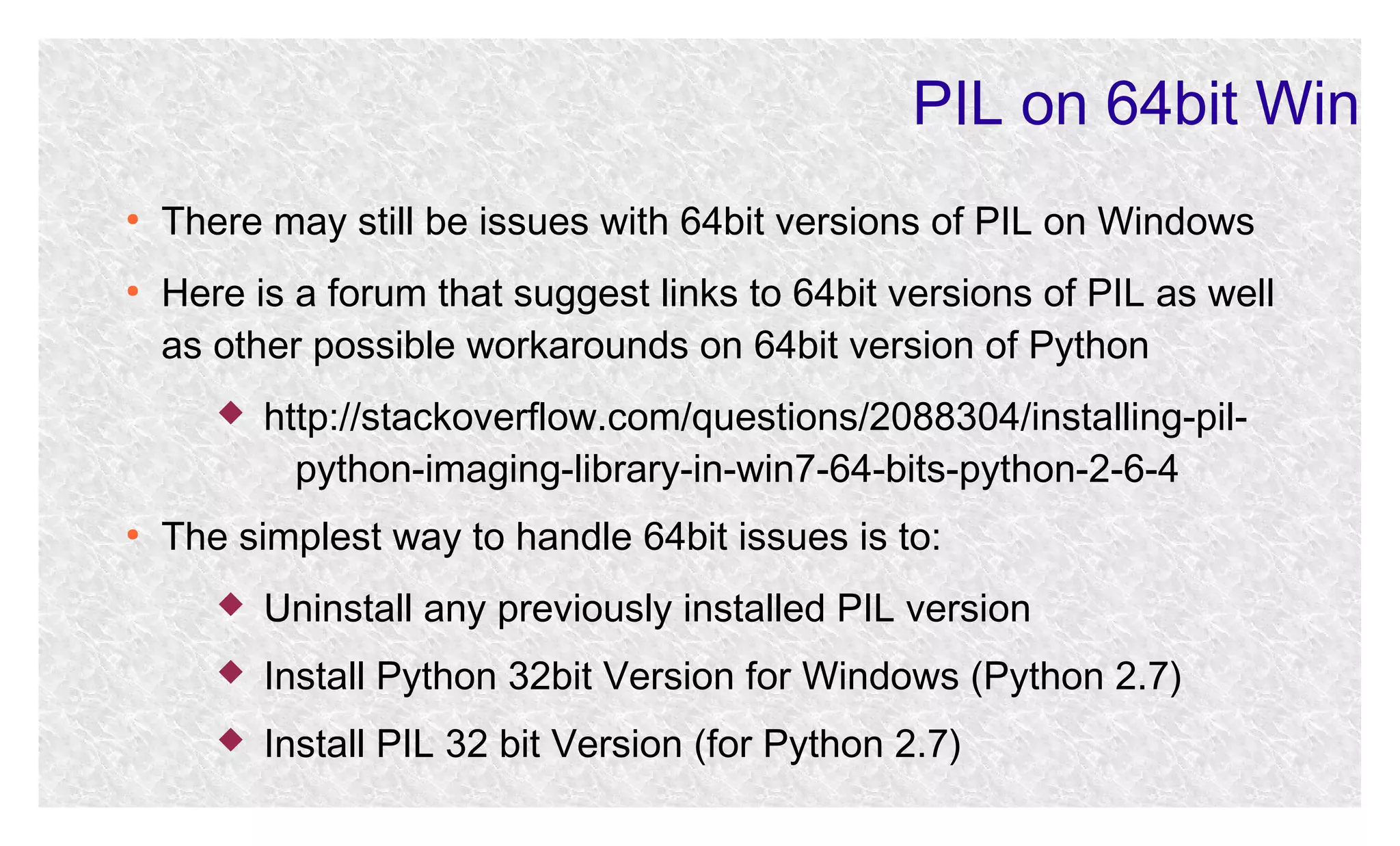 PIL on 64bit Win
●

●

There may still be issues with 64bit versions of PIL on Windows
Here is a forum that suggest links to 64bit versions of PIL as well
as other possible workarounds on 64bit version of Python


●

http://stackoverflow.com/questions/2088304/installing-pilpython-imaging-library-in-win7-64-bits-python-2-6-4

The simplest way to handle 64bit issues is to:


Uninstall any previously installed PIL version



Install Python 32bit Version for Windows (Python 2.7)



Install PIL 32 bit Version (for Python 2.7)

 