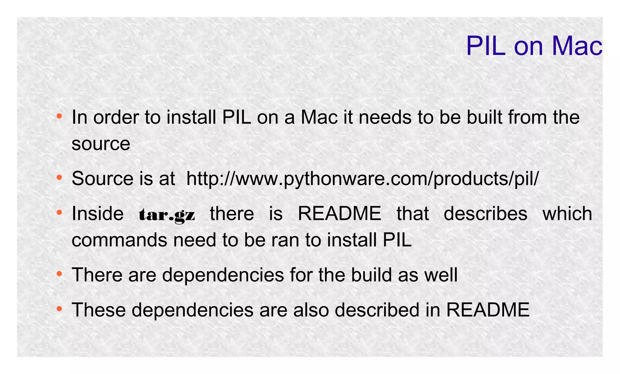 PIL on Mac
●

●

●

In order to install PIL on a Mac it needs to be built from the
source
Source is at http://www.pythonware.com/products/pil/
Inside tar.gz there is README that describes which
commands need to be ran to install PIL

●

There are dependencies for the build as well

●

These dependencies are also described in README

 