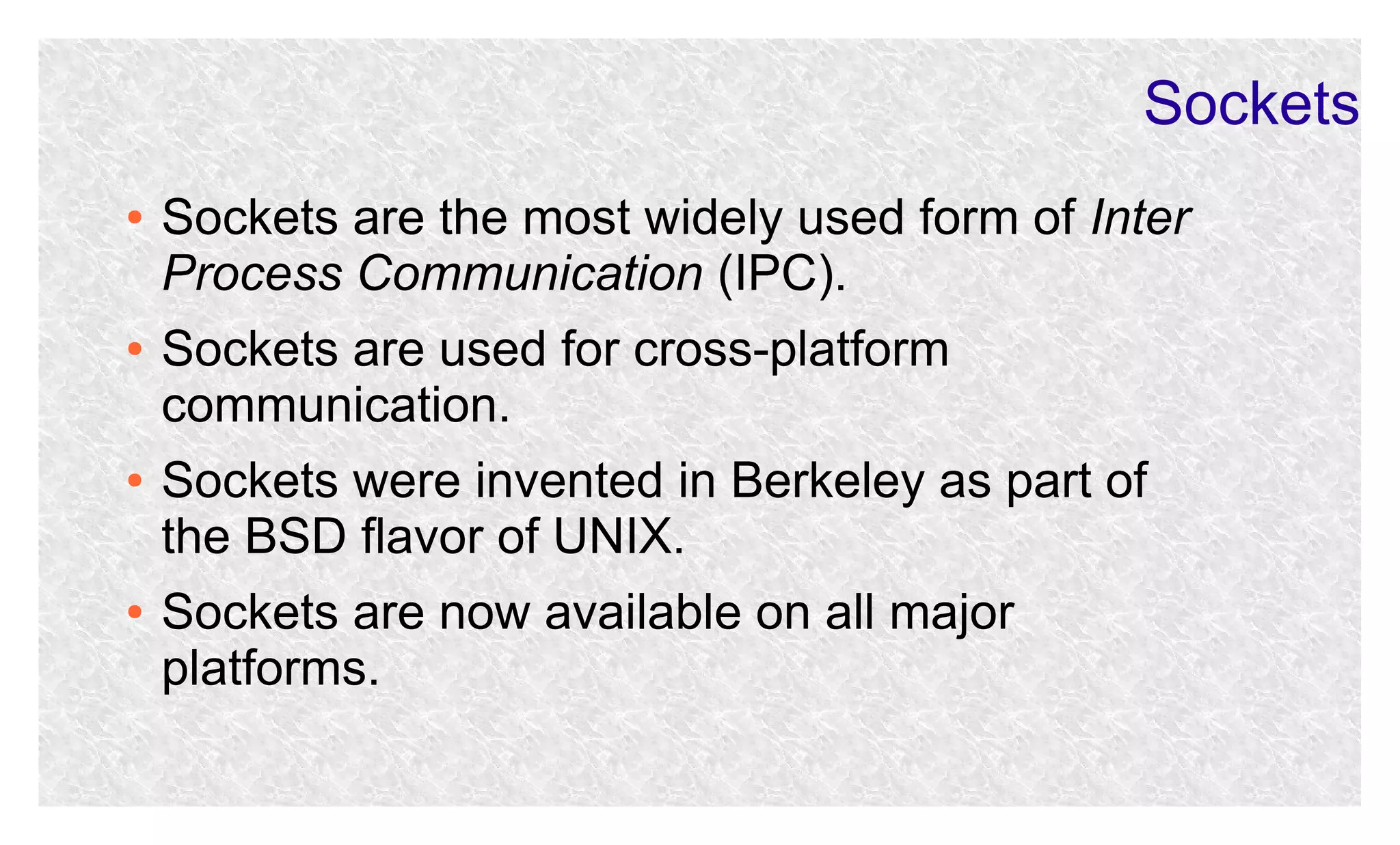 Sockets
●

●

●

●

Sockets are the most widely used form of Inter
Process Communication (IPC).
Sockets are used for cross-platform
communication.
Sockets were invented in Berkeley as part of
the BSD flavor of UNIX.
Sockets are now available on all major
platforms.

 