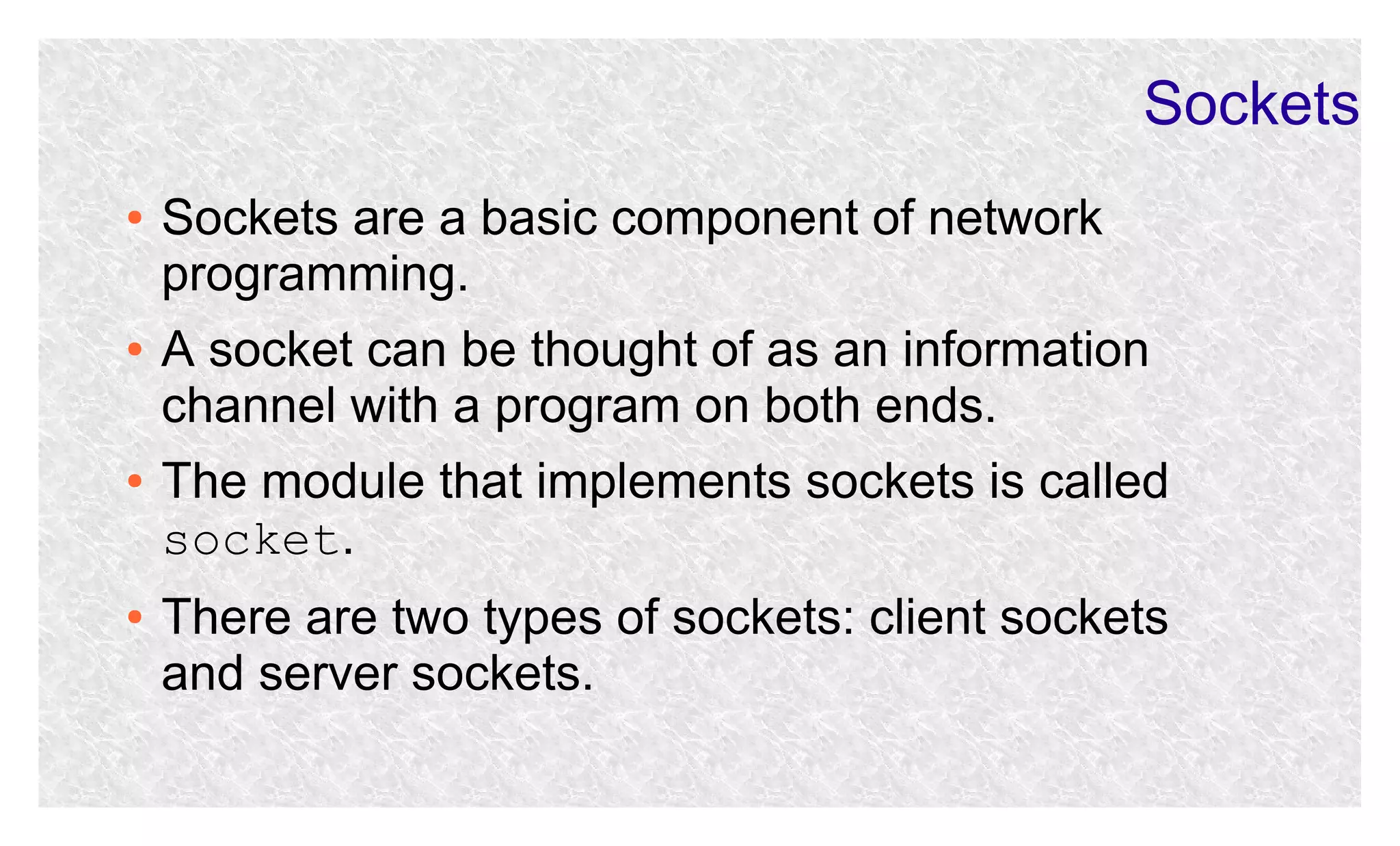 Sockets
●

●

●

●

Sockets are a basic component of network
programming.
A socket can be thought of as an information
channel with a program on both ends.
The module that implements sockets is called
socket.
There are two types of sockets: client sockets
and server sockets.

 