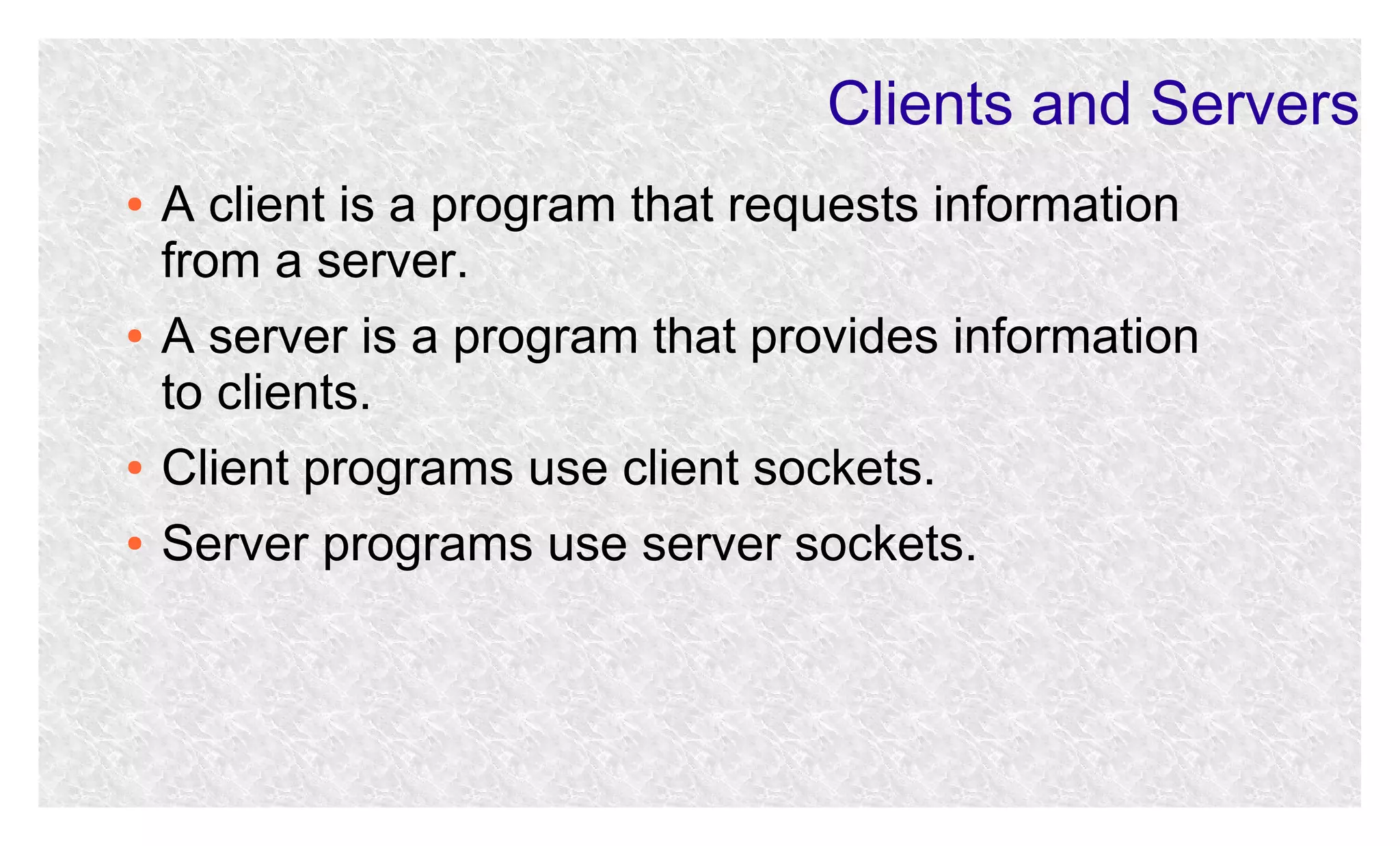 Clients and Servers
●

●

A client is a program that requests information
from a server.
A server is a program that provides information
to clients.

●

Client programs use client sockets.

●

Server programs use server sockets.

 