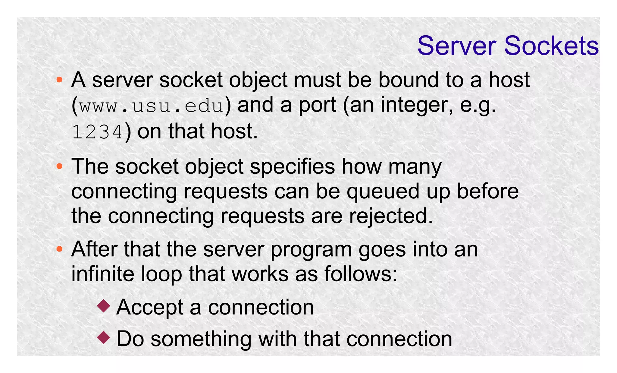 Server Sockets
●

●

●

A server socket object must be bound to a host
(www.usu.edu) and a port (an integer, e.g.
1234) on that host.
The socket object specifies how many
connecting requests can be queued up before
the connecting requests are rejected.
After that the server program goes into an
infinite loop that works as follows:
 Accept

a connection
 Do something with that connection

 