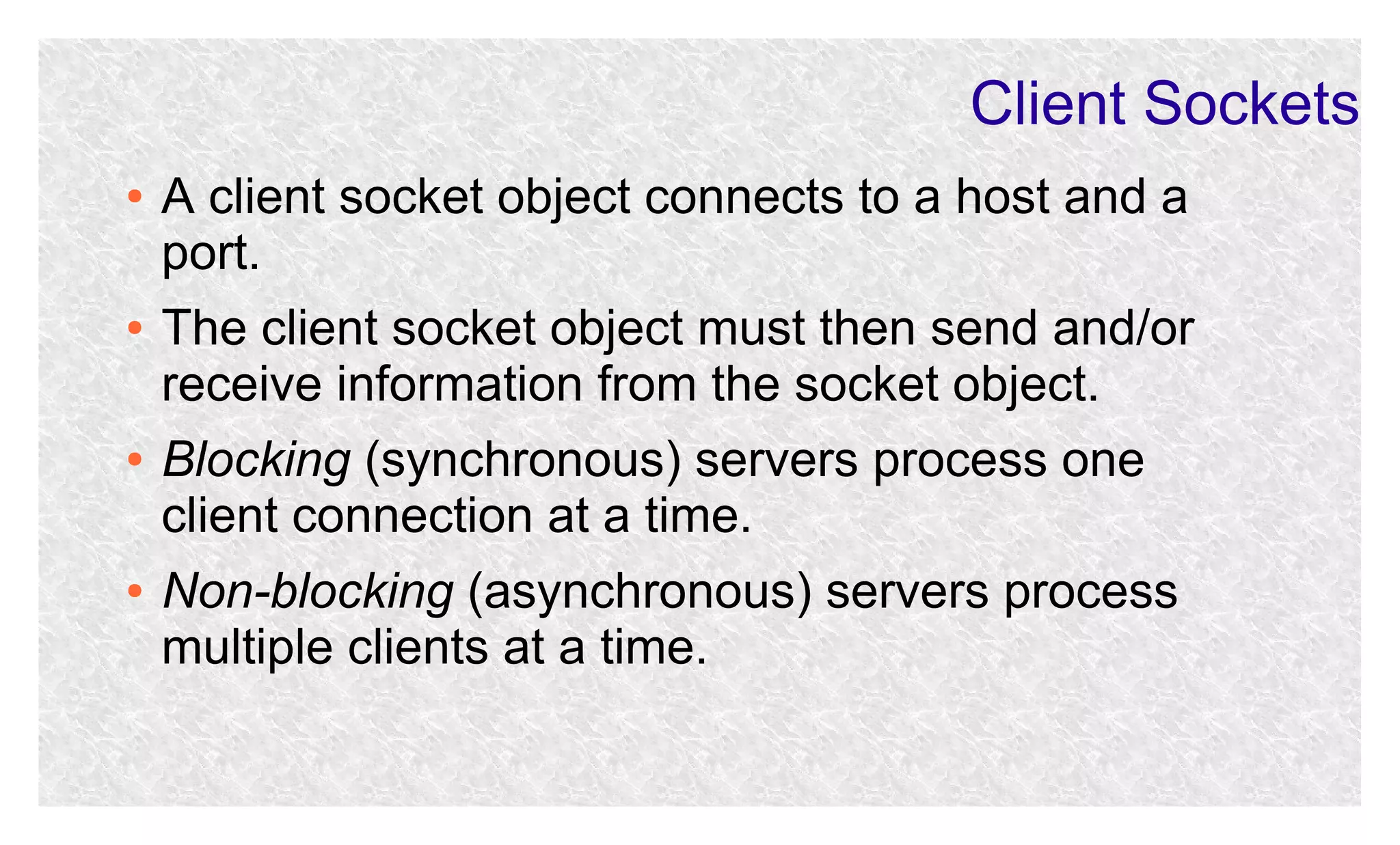 Client Sockets
●

●

●

●

A client socket object connects to a host and a
port.
The client socket object must then send and/or
receive information from the socket object.
Blocking (synchronous) servers process one
client connection at a time.
Non-blocking (asynchronous) servers process
multiple clients at a time.

 