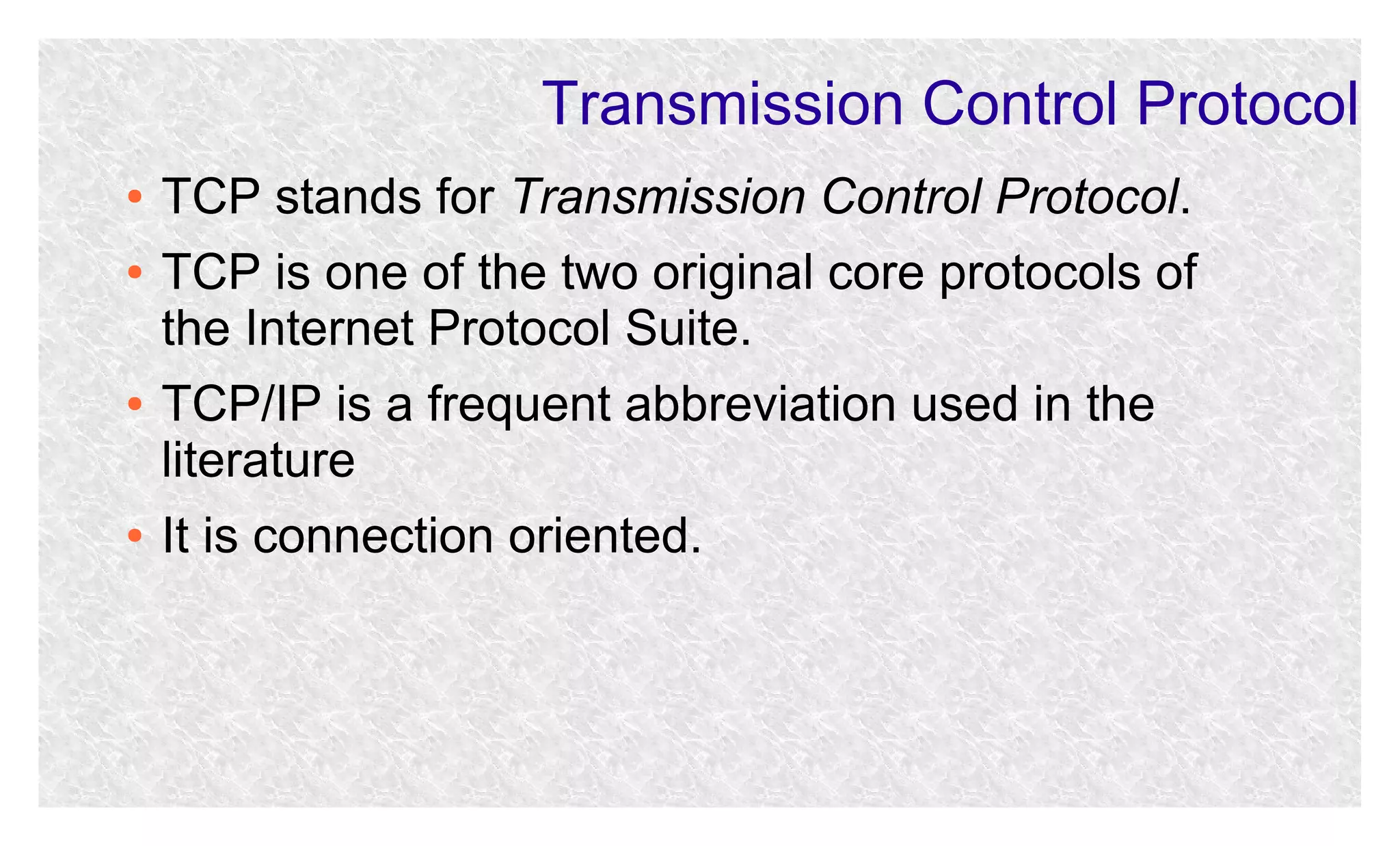 Transmission Control Protocol
●
●

●

●

TCP stands for Transmission Control Protocol.
TCP is one of the two original core protocols of
the Internet Protocol Suite.
TCP/IP is a frequent abbreviation used in the
literature
It is connection oriented.

 