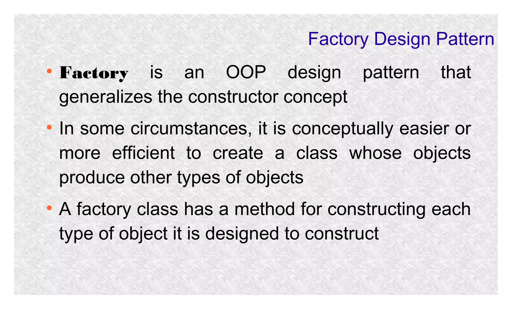 Factory Design Pattern
●

●

●

Factory is an OOP design pattern
generalizes the constructor concept

that

In some circumstances, it is conceptually easier or
more efficient to create a class whose objects
produce other types of objects
A factory class has a method for constructing each
type of object it is designed to construct

 