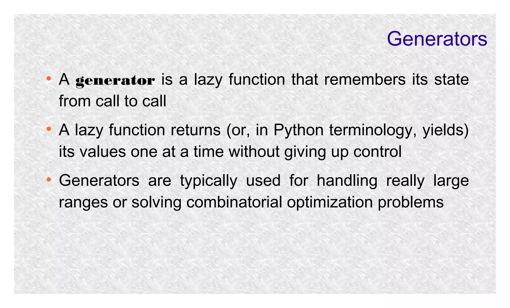 Generators
●

●

●

A generator is a lazy function that remembers its state
from call to call
A lazy function returns (or, in Python terminology, yields)
its values one at a time without giving up control
Generators are typically used for handling really large
ranges or solving combinatorial optimization problems

 