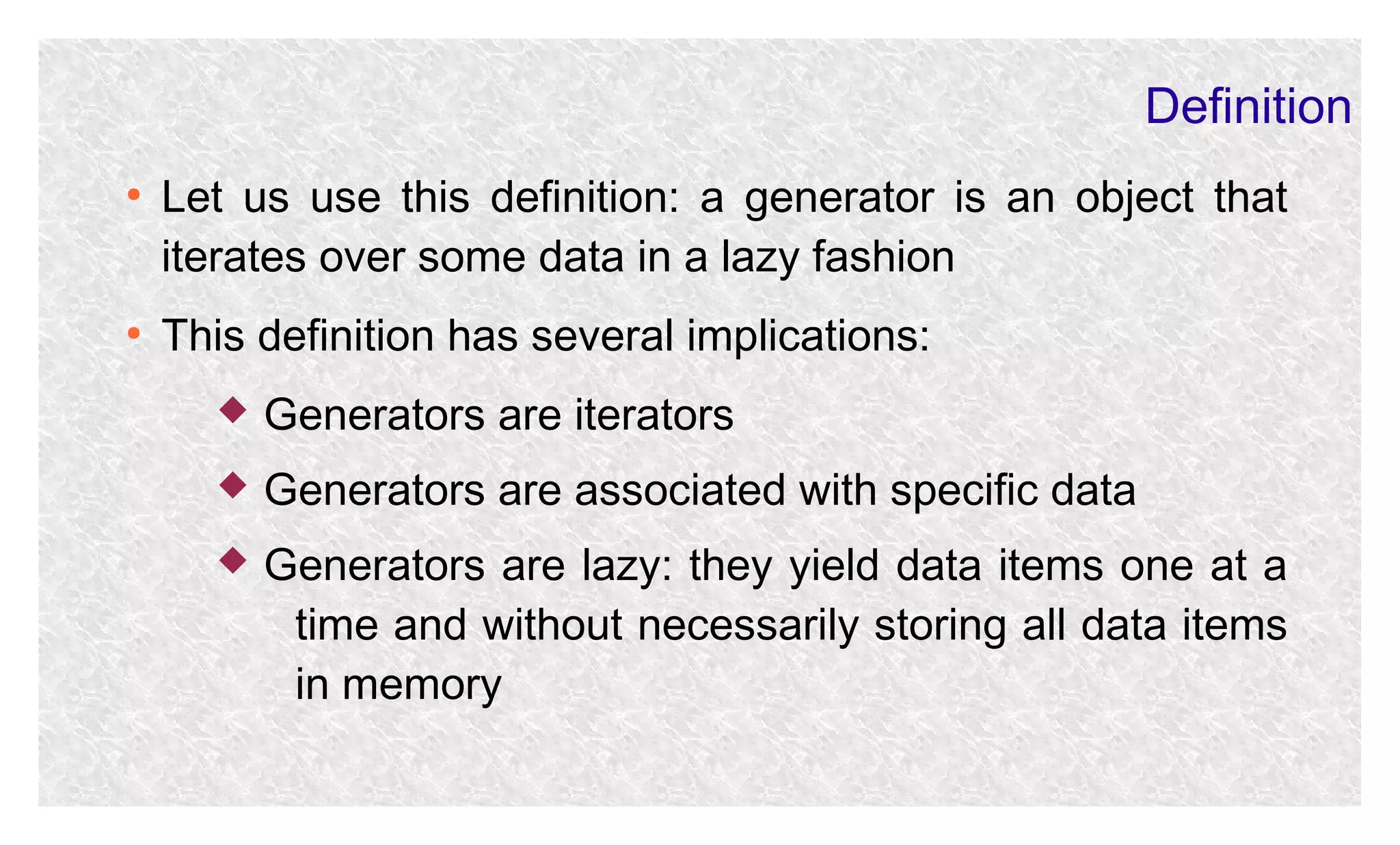 Definition
●

●

Let us use this definition: a generator is an object that
iterates over some data in a lazy fashion
This definition has several implications:


Generators are iterators



Generators are associated with specific data



Generators are lazy: they yield data items one at a
time and without necessarily storing all data items
in memory

 