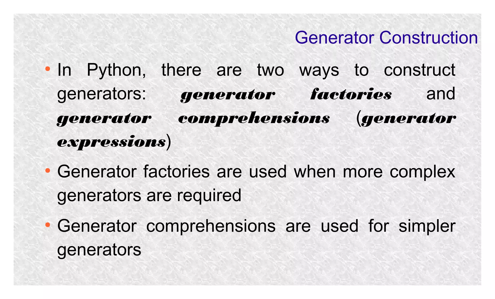Generator Construction
●

●

●

In Python, there are two ways to construct
generators:
generator
factories
and
generator
comprehensions (generator
expressions)
Generator factories are used when more complex
generators are required
Generator comprehensions are used for simpler
generators

 