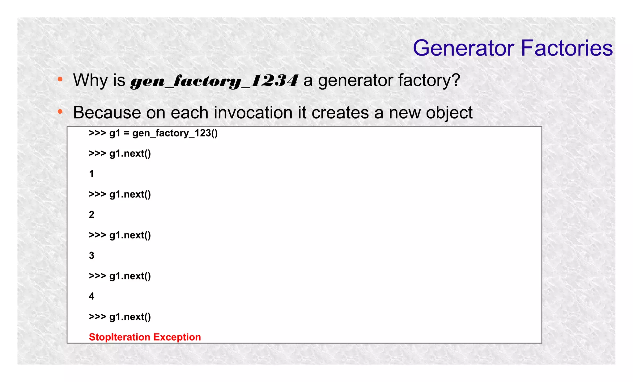 Generator Factories
●

Why is gen_factory_1234 a generator factory?

●

Because on each invocation it creates a new object
>>> g1 = gen_factory_123()
>>> g1.next()
1
>>> g1.next()
2
>>> g1.next()
3
>>> g1.next()
4
>>> g1.next()
StopIteration Exception

 