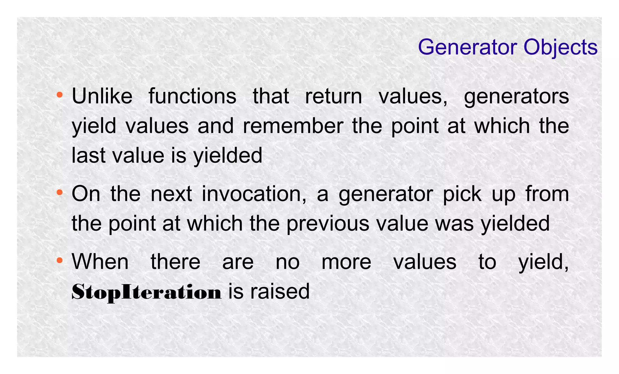 Generator Objects
●

●

●

Unlike functions that return values, generators
yield values and remember the point at which the
last value is yielded
On the next invocation, a generator pick up from
the point at which the previous value was yielded
When there are no more values to yield,
StopIteration is raised

 
