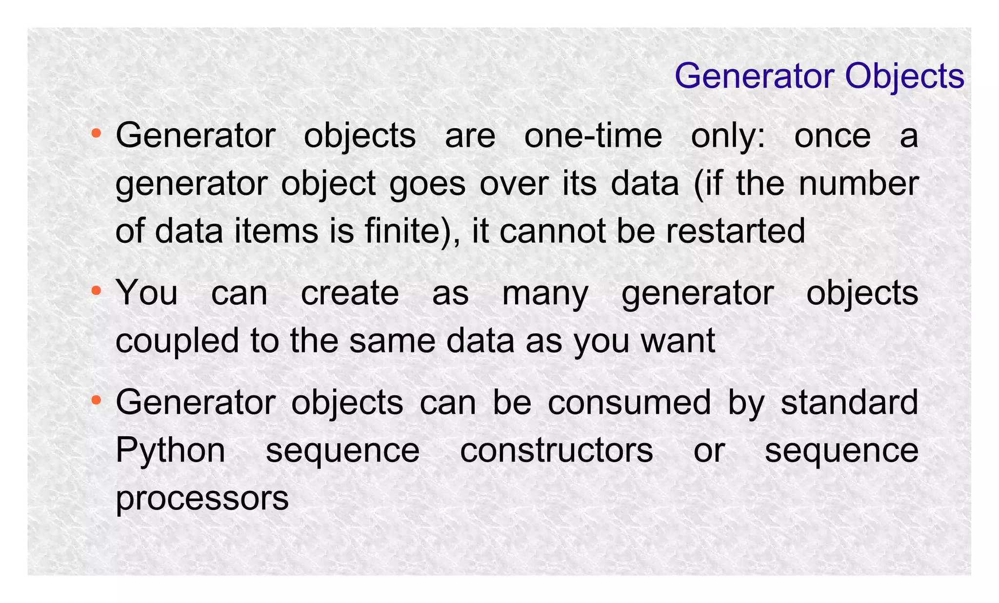 Generator Objects
●

●

●

Generator objects are one-time only: once a
generator object goes over its data (if the number
of data items is finite), it cannot be restarted
You can create as many generator objects
coupled to the same data as you want
Generator objects can be consumed by standard
Python sequence constructors or sequence
processors

 
