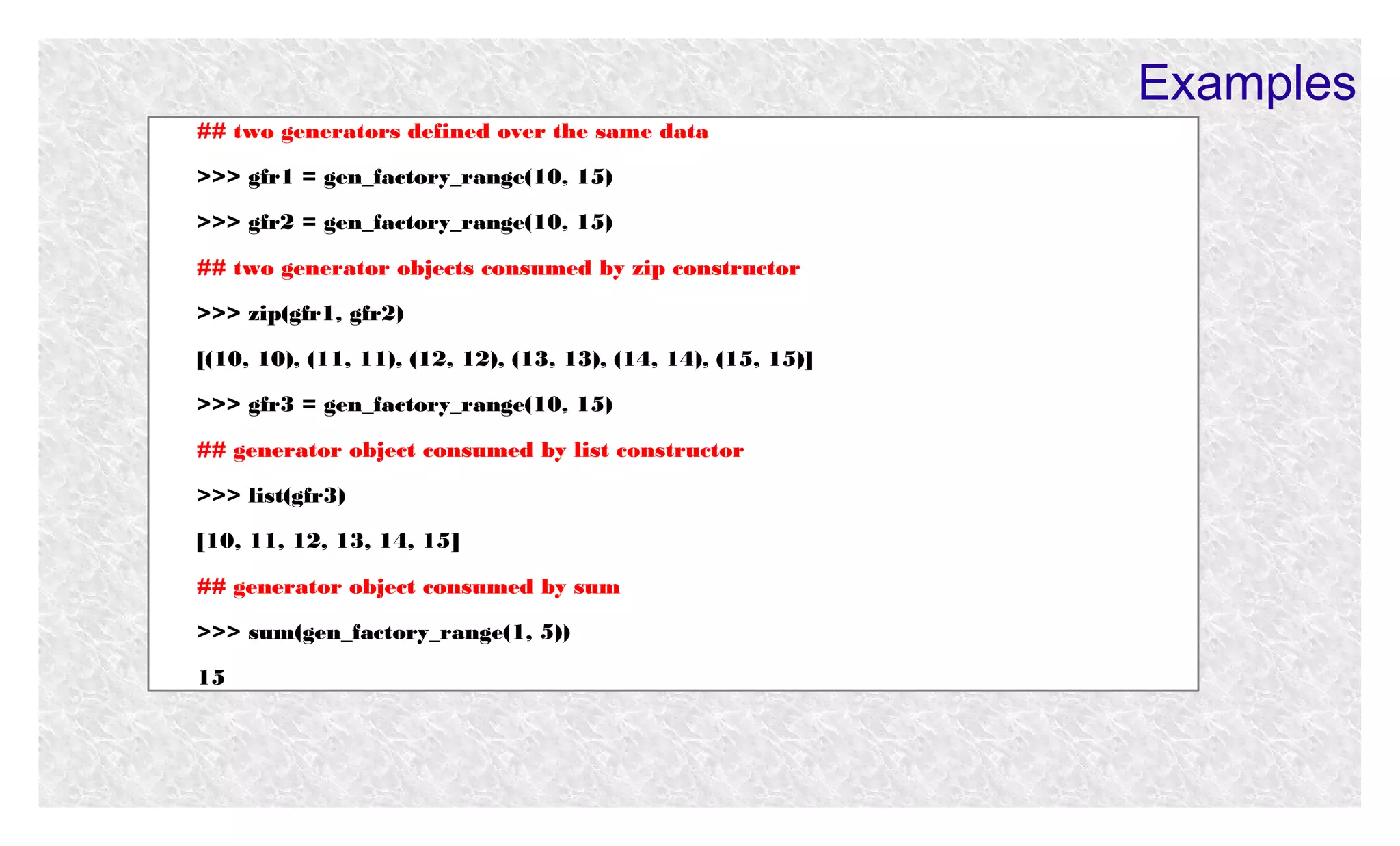 Examples
## two generators defined over the same data
>>> gfr1 = gen_factory_range(10, 15)
>>> gfr2 = gen_factory_range(10, 15)
## two generator objects consumed by zip constructor
>>> zip(gfr1, gfr2)
[(10, 10), (11, 11), (12, 12), (13, 13), (14, 14), (15, 15)]
>>> gfr3 = gen_factory_range(10, 15)
## generator object consumed by list constructor
>>> list(gfr3)
[10, 11, 12, 13, 14, 15]
## generator object consumed by sum
>>> sum(gen_factory_range(1, 5))
15

 