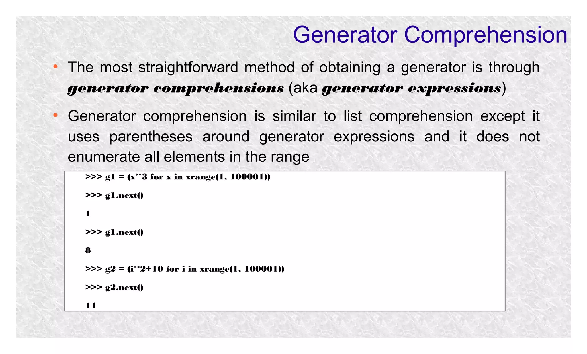 Generator Comprehension
●

●

The most straightforward method of obtaining a generator is through
generator comprehensions (aka generator expressions)
Generator comprehension is similar to list comprehension except it
uses parentheses around generator expressions and it does not
enumerate all elements in the range
>>> g1 = (x**3 for x in xrange(1, 100001))
>>> g1.next()
1
>>> g1.next()
8
>>> g2 = (i**2+10 for i in xrange(1, 100001))
>>> g2.next()
11

 