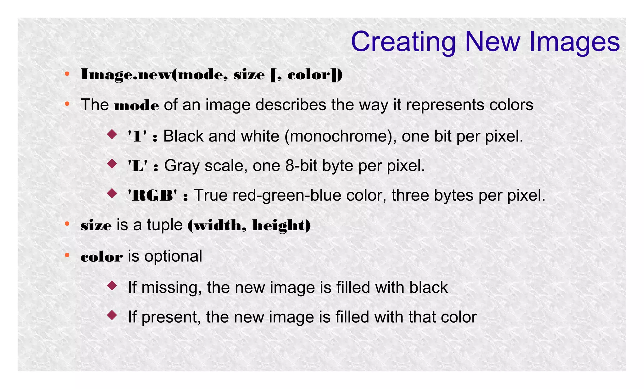 Creating New Images
●

Image.new(mode, size [, color])

●

The mode of an image describes the way it represents colors


'1' : Black and white (monochrome), one bit per pixel.



'L' : Gray scale, one 8-bit byte per pixel.



'RGB' : True red-green-blue color, three bytes per pixel.

●

size is a tuple (width, height)

●

color is optional


If missing, the new image is filled with black



If present, the new image is filled with that color

 